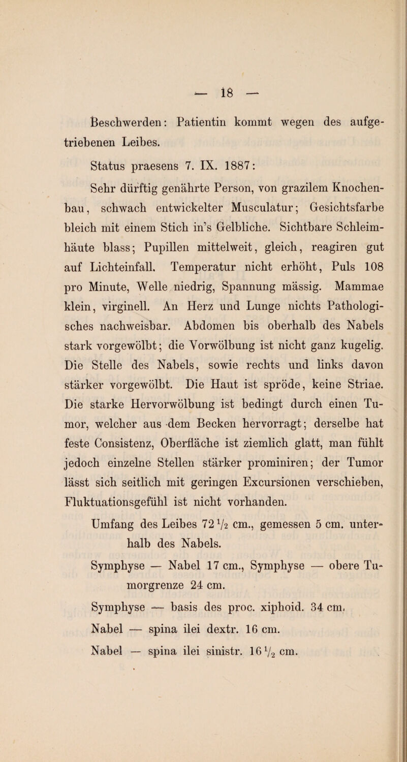 Beschwerden; Patientin kommt wegen des aufge¬ triebenen Leibes. Status praesens 7. IX. 1887: Sehr dürftig genährte Person, von grazilem Knochen¬ bau, schwach entwickelter Musculatur; Gesichtsfarbe bleich mit einem Stich in’s Gelbliche. Sichtbare Schleim¬ häute blass; Pupillen mittelweit, gleich, reagiren gut auf Lichteinfall. Temperatur nicht erhöht. Puls 108 pro Minute, Welle niedrig, Spannung mässig. Mammae klein, virginell. An Herz und Lunge nichts Pathologi¬ sches nachweisbar. Abdomen bis oberhalb des Nabels stark vorgewölbt; die Vorwölbung ist nicht ganz kugelig. Die Stelle des Nabels, sowie rechts und links davon stärker vorgewölbt. Die Haut ist spröde, keine Striae. Die starke Hervorwölbung ist bedingt durch einen Tu¬ mor, welcher aus dem Becken hervorragt; derselbe hat feste Consistenz, Oberfläche ist ziemlich glatt, man fühlt jedoch einzelne Stellen stärker prominiren; der Tumor lässt sich seitlich mit geringen Excursionen verschieben, Fluktuationsgefühl ist nicht vorhanden. Umfang des Leibes 72 V‘2 cm., gemessen 5 cm. unter¬ halb des Nabels. Symphyse — Nabel 17 cm., Symphyse — obere Tu¬ morgrenze 24 cm. Symphyse — basis des proc. xiphoid. 34 cm. Nabel — spina ilei dextr. 16 cm. Nabel — spina ilei sinistr. 16V2cm.