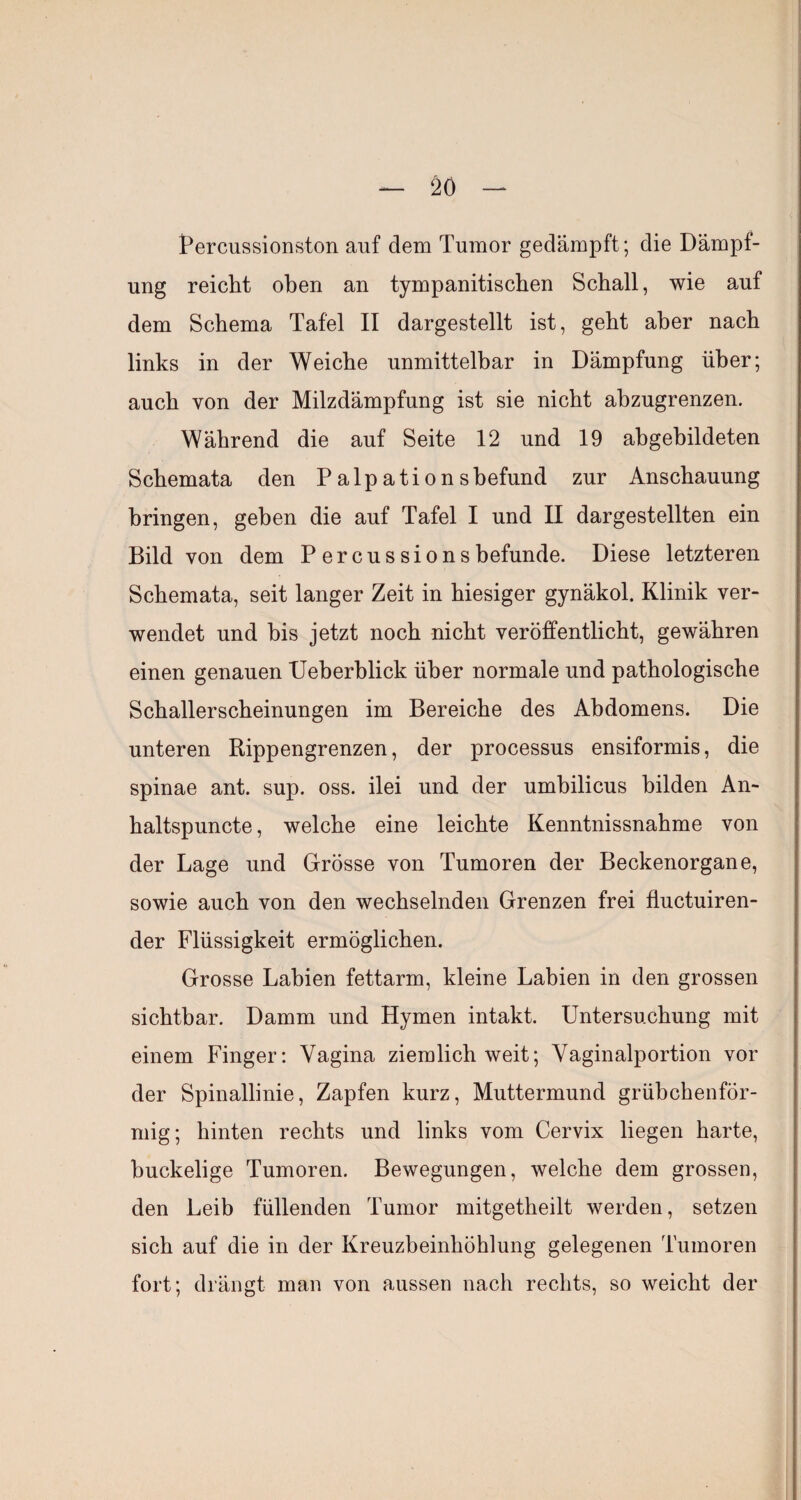 2Ö I^ercussionston auf dem Tumor gedämpft; die Dämpf¬ ung reicht oben an tympanitischen Schall, wie auf dem Schema Tafel II dargestellt ist, geht aber nach links in der Weiche unmittelbar in Dämpfung über; auch von der Milzdämpfung ist sie nicht abzugrenzen. Während die auf Seite 12 und 19 ahgebildeten Schemata den Palpationshefund zur Anschauung bringen, geben die auf Tafel I und II dargestellten ein Bild von dem P ercussionsbefunde. Diese letzteren Schemata, seit langer Zeit in hiesiger gynäkol. Klinik ver¬ wendet und bis jetzt noch nicht veröffentlicht, gewähren einen genauen XJeberblick über normale und pathologische Schallerscheinungen im Bereiche des Abdomens. Die unteren Rippengrenzen, der processus ensiformis, die spinae ant. sup. oss. ilei und der umbilicus bilden An- haltspuncte, welche eine leichte Kenntnissnahme von der Lage und Grösse von Tumoren der Beckenorgane, sowie auch von den wechselnden Grenzen frei fluctuiren- der Flüssigkeit ermöglichen. Grosse Labien fettarm, kleine Labien in den grossen sichtbar. Damm und Hymen intakt. Untersuchung mit einem Finger: Vagina ziemlich weit; Vaginalportion vor der Spinallinie, Zapfen kurz, Muttermund grübchenför¬ mig; hinten rechts und links vom Cervix liegen harte, buckelige Tumoren. Bewegungen, welche dem grossen, den Leib füllenden Tumor mitgetheilt werden, setzen sich auf die in der Kreuzbeinhöhlung gelegenen Tumoren fort; drängt man von aussen nach rechts, so weicht der