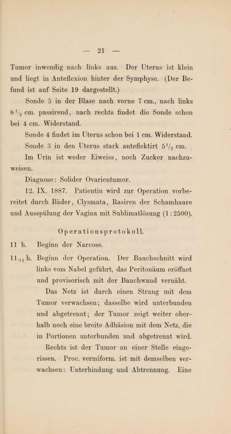 Tumor inwendig nach links aus. Der Uterus ist klein und liegt in Anteflexion hinter der Symphyse. (Der Be¬ fund ist auf Seite 19 dargestellt.) Sonde 5 in der Blase nach vorne 7 cm., nach links 8^2 passirend, nach rechts findet die Sonde schon bei 4 cm. Widerstand. Sonde 4 findet im Uterus schon bei 1 cm. Widerstand. Sonde 3 in den Uterus stark antefiektirt 5V2 cm. Im Urin ist weder Eiweiss, noch Zucker nachzu¬ weisen. Diagnose: Solider Ovarientumor. 12. IX. 1887. Patientin wird zur Operation vorbe¬ reitet durch Bäder, Clysmata, Rasiren der Schamhaare und Ausspülung der Vagina mit Sublimatlösung (1:2500). Operations Protokoll. 11 h. Beginn der Narcose. 11.15 h. Beginn der Operation. Der Bauchschnitt wird links vom Nabel geführt, das Peritonäum eröffnet und provisorisch mit der Bauchwand vernäht. Das Netz ist durch einen Strang mit dem Tumor verwachsen; dasselbe wird unterbunden und abgetrennt; der Tumor zeigt weiter ober¬ halb noch eine breite Adhäsion mit dem Netz, die in Portionen unterbunden und abgetrennt wird. Rechts ist der Tumor an einer Stelle einge¬ rissen. Proc. vermiform. ist mit demselben ver¬ wachsen: Unterbindung und Abtrennung. Eine