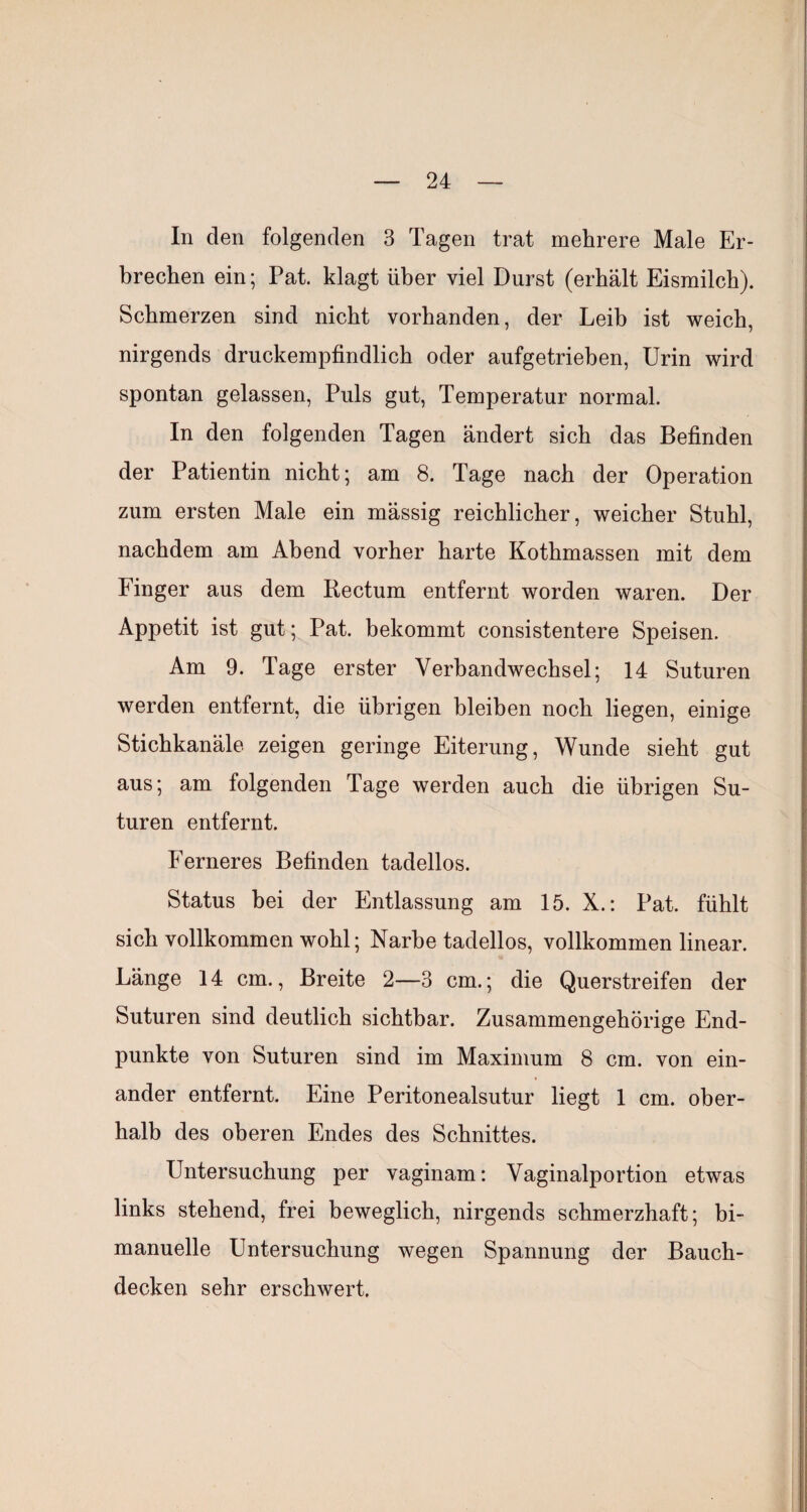 In den folgenden 3 Tagen trat mehrere Male Er¬ brechen ein; Pat. klagt über viel Durst (erhält Eismilch). Schmerzen sind nicht vorhanden, der Leib ist weich, nirgends druckempfindlich oder aufgetrieben, Urin wird spontan gelassen. Puls gut, Temperatur normal. In den folgenden Tagen ändert sich das Befinden der Patientin nicht; am 8. Tage nach der Operation zum ersten Male ein mässig reichlicher, weicher Stuhl, nachdem am Abend vorher harte Kothmassen mit dem Finger aus dem Rectum entfernt worden waren. Der Appetit ist gut; Pat. bekommt consistentere Speisen, Am 9. Tage erster Verbandwechsel; 14 Suturen werden entfernt, die übrigen bleiben noch liegen, einige Stichkanäle zeigen geringe Eiterung, Wunde sieht gut aus; am folgenden Tage werden auch die übrigen Su¬ turen entfernt. Ferneres Befinden tadellos. Status bei der Entlassung am 15. X.: Pat. fühlt sich vollkommen wohl; Narbe tadellos, vollkommen linear. Länge 14 cm., Breite 2—3 cm.; die Querstreifen der Suturen sind deutlich sichtbar. Zusammengehörige End¬ punkte von Suturen sind im Maximum 8 cm. von ein¬ ander entfernt. Eine Peritonealsutur liegt 1 cm. ober¬ halb des oberen Endes des Schnittes. Untersuchung per vaginam: Vaginalportion etwas links stehend, frei beweglich, nirgends schmerzhaft; bi- manuelle Untersuchung wegen Spannung der Bauch¬ decken sehr erschwert.