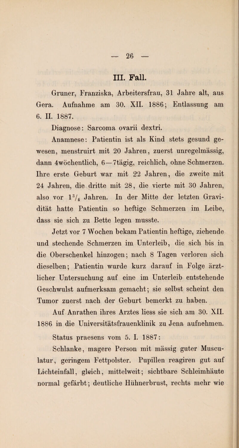 III. Fall. Grüner, Franziska, Arbeitersfrau, 31 Jahre alt, aus Gera. Aufnahme am 30. XII. 1886; Entlassung am 6. II. 1887. Diagnose; Sarcoma ovarii dextri. Anamnese: Patientin ist als Kind stets gesund ge¬ wesen, menstruirt mit 20 Jahren, zuerst unregelmässig, dann 4wöchentlich, 6—7tägig, reichlich, ohne Schmerzen. Ihre erste Geburt war mit 22 Jahren, die zweite mit 24 Jahren, die dritte mit 28, die vierte mit 30 Jahren, also vor IV4 Jahren. In der Mitte der letzten Gravi¬ dität hatte Patientin so heftige Schmerzen im Leibe, dass sie sich zu Bette legen musste. Jetzt vor 7 Wochen bekam Patientin heftige, ziehende und stechende Schmerzen im Unterleib, die sich his in die Oberschenkel hinzogen; nach 8 Tagen verloren sich dieselben; Patientin wurde kurz darauf in Folge ärzt¬ licher Untersuchung auf eine im Unterleib entstehende Geschwulst aufmerksam gemacht; sie selbst scheint den Tumor zuerst nach der Geburt bemerkt zu haben. Auf Anrathen ihres Arztes Hess sie sich am 30. XII. 1886 in die Universitätsfrauenklinik zu Jena aufnehmen. Status praesens vom 5. I. 1887: Schlanke, magere Person mit mässig guter Muscu- latur, geringem Fettpolster. Pupillen reagiren gut auf Lichteinfall, gleich, mittelweit; sichtbare Schleimhäute normal gefärbt; deutliche Hühnerbrust, rechts mehr wie