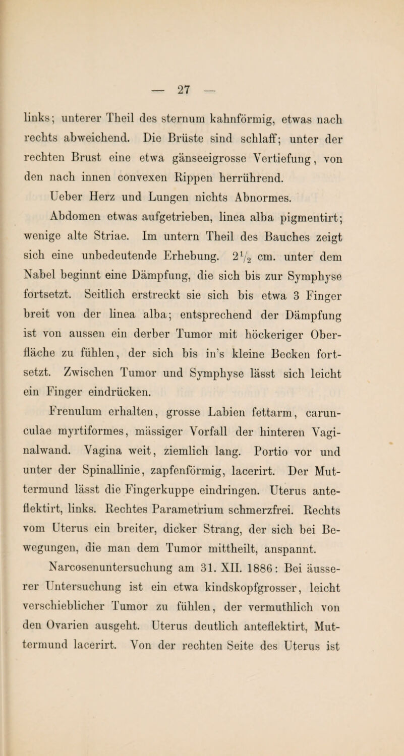 links; unterer Theil des sternum kalmförmig, etwas nach rechts abweichend. Die Brüste sind schlaff; unter der rechten Brust eine etwa gänseeigrosse Vertiefung, von den nach innen convexen Rippen herrührend. lieber Herz und Lungen nichts Abnormes. Abdomen etwas aufgetrieben, linea alba pigmentirt; wenige alte Striae. Im untern Theil des Bauches zeigt sich eine unbedeutende Erhebung. 2V2 cm. unter dem Nabel beginnt eine Dämpfung, die sich bis zur Symph^^se fortsetzt. Seitlich erstreckt sie sich bis etwa 3 Finger breit von der linea alba; entsprechend der Dämpfung ist von aussen ein derber Tumor mit höckeriger Ober¬ fläche zu fühlen, der sich bis in’s kleine Becken fort¬ setzt. Zwischen Tumor und Symphyse lässt sich leicht ein Finger eindrücken. Frenulum erhalten, grosse Labien fettarm, carun- culae myrtiformes, mässiger Vorfall der hinteren Vagi¬ nalwand. Vagina weit, ziemlich lang. Portio vor und unter der Spinallinie, zapfenförmig, lacerirt. Der Mut¬ termund lässt die Fingerkuppe eindringen. Uterus ante- üektirt, links. Rechtes Parametrium schmerzfrei. Rechts vom Uterus ein breiter, dicker Strang, der sich bei Be¬ wegungen, die man dem Tumor mittheilt, anspannt. Narcosenuntersuchung am 31. XII. 1886: Bei äusse¬ rer Untersuchung ist ein etwa kindskopfgrosser, leicht verschieblicher Tumor zu fühlen, der vermuthlich von den Ovarien ausgeht. Uterus deutlich anteflektirt, Mut¬ termund lacerirt. Von der rechten Seite des Uterus ist