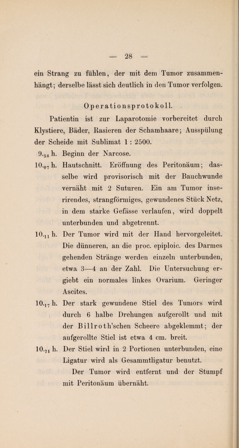 ein Strang zu fühlen, der mit dem Tumor zusammen¬ hängt; derselbe lässt sich deutlich in den Tumor verfolgen. Operationsprotokoll. Patientin ist zur Laparotomie vorbereitet durch Klystiere, Bäder, Rasieren der Schamhaare; Ausspülung der Scheide mit Sublimat 1 : 2500. 9.58 Beginn der Narcose. 10.07 h. Hautschnitt. Eröffnung des Peritonäum; das¬ selbe wird provisorisch mit der Bauchwunde vernäht mit 2 Suturen. Ein am Tumor inse- rirendes, strangförmiges, gewundenes Stück Netz, 9 in dem starke Gefässe verlaufen, wird doppelt unterbunden und abgetrennt. lO.ji h. Der Tumor wird mit der Hand hervor geleitet. Die dünneren, an die proc. epiploic. des Darmes gehenden Stränge werden einzeln unterbunden, etwa 3—4 an der Zahl. Die Untersuchung er- giebt ein normales linkes Ovarium. Geringer Ascites. 10.17 Her stark gewundene Stiel des Tumors wird durch 6 halbe Drehungen aufgerollt und mit der Billr0th’schen Scheere abgeklemmt; der aufgerollte Stiel ist etwa 4 cm. breit. 10.21 Her Stiel wird in 2 Portionen unterbunden, eine Ligatur wird als Gesammtligatur benutzt. Der Tumor wird entfernt und der Stumpf mit Peritonäum ühernäht.