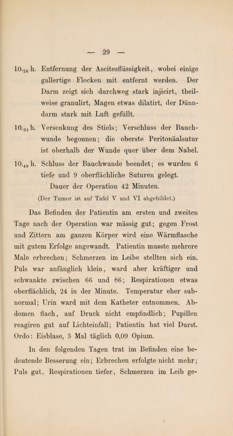 10.26 li. Entfernung der Ascitesfiüssigkeit, wobei einige gallertige Flocken mit entfernt werden. Der Darm zeigt sieb durchweg stark injicirt, theil- weise granulirt, Magen etwas dilatirt, der Dünn¬ darm stark mit Luft gefüllt. 10.33h. Versenkung des Stiels; Verschluss der Bauch¬ wunde begonnen; die oberste Peritonäalsutur ist oberhalb der Wunde quer über dem Nabel. 10.49 b. Schluss der Bauchwunde beendet; es wurden 6 tiefe und 9 oberflächliche Suturen gelegt. Dauer der Operation 42 Minuten. (Der Tumor ist auf Tafel V und VI abgebildet.) Das Befinden der Patientin am ersten und zweiten Tage nach der Operation war massig gut; gegen Frost und Zittern am ganzen Körper wird eine Wärmflasche mit gutem Erfolge angewandt. Patientin musste mehrere Male erbrechen; Schmerzen im Leibe stellten sich ein. Puls war anfänglich klein, ward aber kräftiger und schwankte zwischen 66 und 86; Respirationen etwas oberflächlich, 24 in der Minute. Temperatur eher sub¬ normal; Urin ward mit dem Katheter entnommen. Ab¬ domen flach, auf Druck nicht empfindlich; Pupillen reagiren gut auf Lichteinfall; Patientin hat viel Durst. Ordo: Eisblase, 3 Mal täglich 0,09 Opium. In den folgenden Tagen trat im Befinden eine be¬ deutende Besserung ein; Erbrechen erfolgte nicht mehr; Puls gut, Respirationen tiefer, Schmerzen im Leib ge-