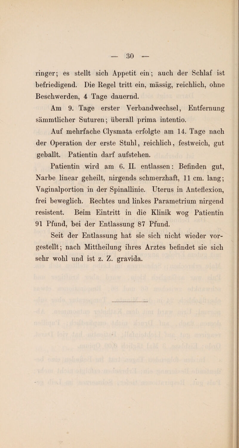 ringer; es stellt sich Appetit ein; auch der Schlaf ist befriedigend. Die Kegel tritt ein, massig, reichlich, ohne Beschwerden, 4 Tage dauernd. Am 9. Tage erster Verbandwechsel, Entfernung sämmtlicher Suturen; überall prima intentio. Auf mehrfache Clysmata erfolgte am 14. Tage nach der Operation der erste Stuhl, reichlich, festweich, gut gehallt. Patientin darf aufstehen. Patientin wird am 6. II. entlassen: Befinden gut, Narbe linear geheilt, nirgends schmerzhaft, 11 cm. lang; Vaginalportion in der Spinallinie. Uterus in Antefiexion, frei beweglich. Rechtes und linkes Parametrium nirgend resistent. Beim Eintritt in die Klinik wog Patientin 91 Pfund, bei der Entlassung 87 Pfund. Seit der Entlassung hat sie sich nicht wieder vor¬ gestellt; nach Mittheilung ihres Arztes befindet sie sich sehr wohl und ist z. Z. gravida.