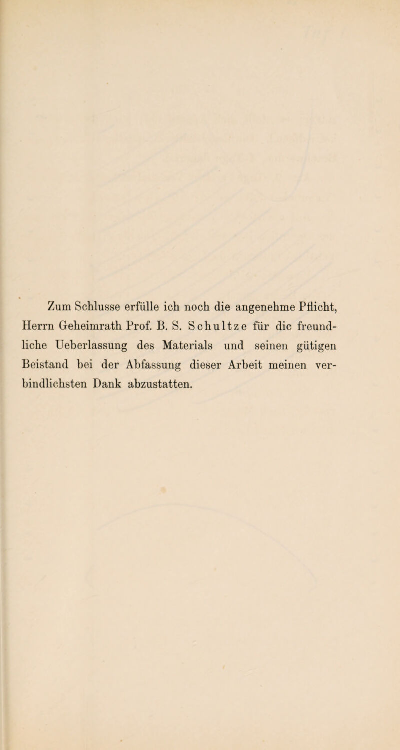 Zum Schlüsse erfülle ich noch die angenehme Pflicht, Herrn Geheimrath Prof. B. S. Schultze für die freund¬ liche Ueberlassung des Materials und seinen gütigen Beistand bei der Abfassung dieser Arbeit meinen ver¬ bindlichsten Dank abzustatten.