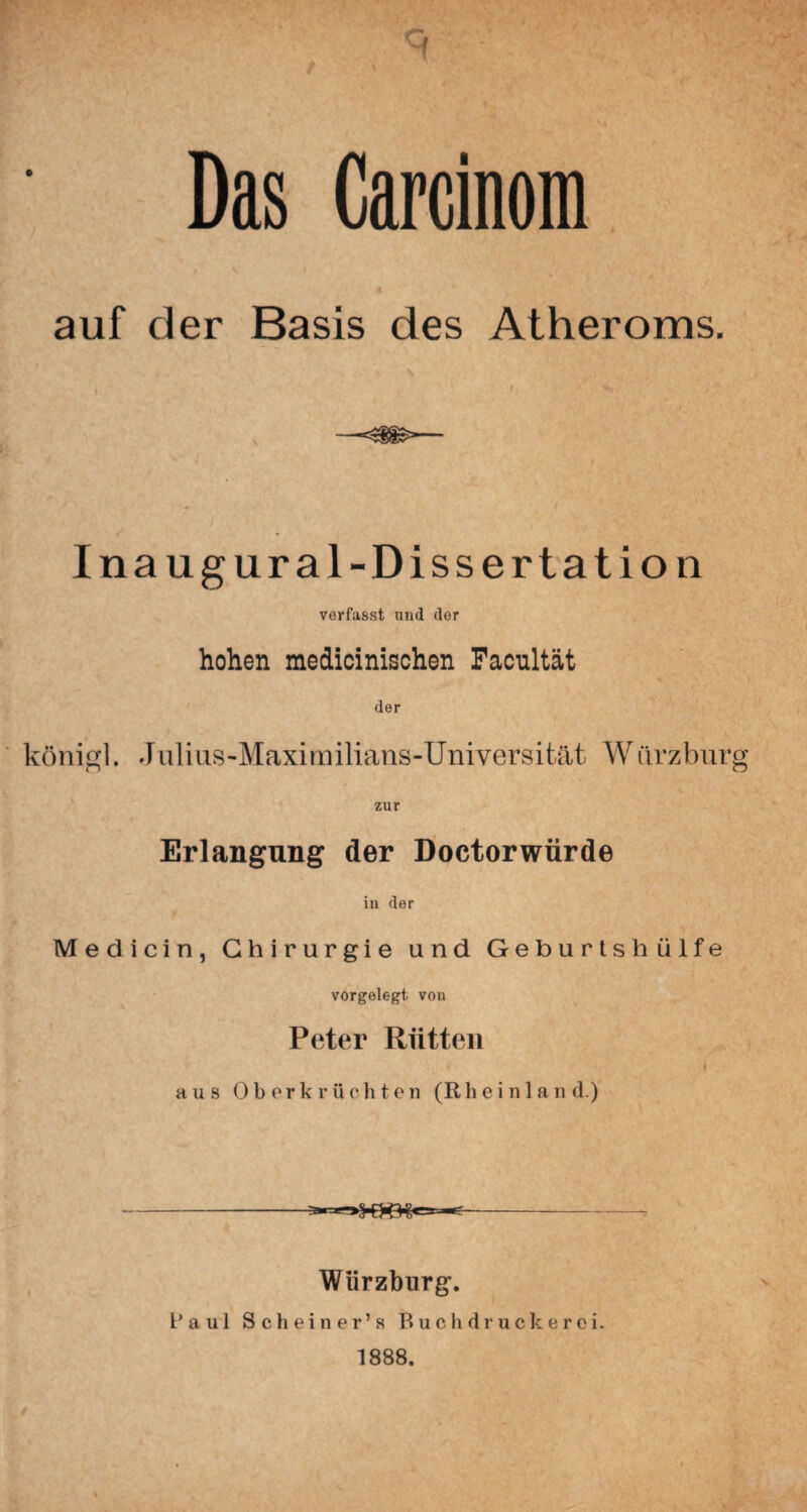 Das Carcinom auf der Basis des Atheroms. —<i$>— Inaugural-Dissertation vorfasst und dor hohen medicinischen Facultät der königl. Julius-Maximilians-Universität Würzburg zur Erlangung der Doctorwürde in der Medicin, Chirurgie und Geburts hülfe vorgelegt, von Peter Riitten » aus Oberkrüchten (Rheinland.) Würzburg. Da ul Scheiner’s Buchdruck erci. 1888.