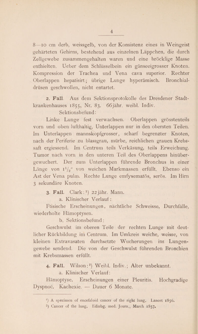 8—io cm derb, weissgelb, von der Konsistenz eines in Weingeist gehärteten Gehirns, bestehend aus einzelnen Läppchen, die durch Zellgewebe zusammengehalten waren und eine bröcklige Masse enthielten. Ueber dem Schlüsselbein ein gänseeigrosser Knoten. Kompression der Trachea und Vena cava superior. Rechter Oberlappen hepatisirt; übrige Lunge hyperämisch. Bronchial¬ drüsen geschwollen, nicht entartet. 2. Fall. Aus dem Sektionsprotokolle des Dresdener Stadt¬ krankenhauses 1855, Nr- 83. 66jähr. weibl. Indiv. Sektionsbefund: Linke Lunge fest verwachsen. Oberlappen grösstenteils vorn und oben lufthaltig, Unterlappen nur in den obersten Teilen. Im Unterlappen mannskopfgrosser, scharf begrenzter Knoten, nach der Periferie zu blassgrau, mürbe, reichlichen grauen Krebs¬ saft ergiessend. Im Centrum teils Verkäsung, teils Erweichung. Tumor nach vorn in den unteren Teil des Oberlappens hinüber¬ gewuchert. Der zum Unterlappen führende Bronchus in einer Länge von 11/2/y von weichen Markmassen erfüllt. Ebenso ein Ast der Vena pulm. Rechte Lunge emfysematös, serös. Im Hirn 3 sekundäre Knoten. 3. Fall. Clark:1) 22jähr. Mann. a. Klinischer Verlauf: Ftisische Erscheinungen, nächtliche Schweisse, Durchfälle, wiederholte Hämoptysen. b. Sektionsbefund: Geschwulst im oberen Teile der rechten Lunge mit deut¬ licher Rückbildung im Centrum. Im Umkreis weiche, weisse, von kleinen Extravasaten durchsetzte Wucherungen ins Lungen¬ gewebe sendend. Die von der Geschwulst führenden Bronchien mit Krebsmassen erfüllt. 4. Fall. Wilson:2) Weibl. Indiv.; Alter unbekannt. a. Klinischer Verlauf: Hämoptyse. Erscheinungen einer Pleuritis. Hochgradige Dyspnoe. Kachexie. — Dauer 6 Monate. ’) A specimen of encefaloid cancer of the right lung. Lancet 1856. 2) Cancer of the lung. Edinbg. med. Journ., March 1857.