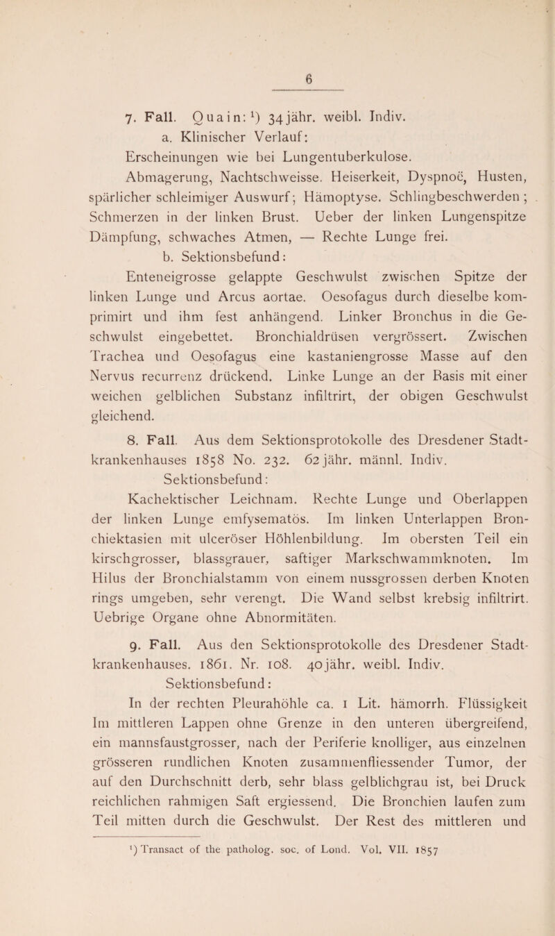 7. Fall. Qua in:1) 34jähr. weibl. Indiv. a. Klinischer Verlauf: Erscheinungen wie bei Lungentuberkulose. Abmagerung, Nachtschweisse. Heiserkeit, Dyspnoe, Husten, spärlicher schleimiger Auswurf; Hämoptyse. Schlingbeschwerden ; Schmerzen in der linken Brust. Ueber der linken Lungenspitze Dämpfung, schwaches Atmen, — Rechte Lunge frei. b. Sektionsbefund: Enteneigrosse gelappte Geschwulst zwischen Spitze der linken Lunge und Arcus aortae. Oesofagus durch dieselbe kom- primirt und ihm fest anhängend. Linker Bronchus in die Ge¬ schwulst eingebettet. Bronchialdrüsen vergrössert. Zwischen Trachea und Oesofagus eine kastaniengrosse Masse auf den Nervus recurrenz drückend. Linke Lunge an der Basis mit einer weichen gelblichen Substanz infiltrirt, der obigen Geschwulst gleichend. 8. Fall. Aus dem Sektionsprotokolle des Dresdener Stadt¬ krankenhauses 1858 No. 232. Ö2jähr. männl. Indiv. Sektionsbefund: Kachektischer Leichnam. Rechte Lunge und Oberlappen der linken Lunge emfysematös. Im linken Unterlappen Bron- chiektasien mit ulceröser Höhlenbildung. Im obersten Teil ein kirschgrosser, blassgrauer, saftiger Markschwammknoten. Im Hilus der Bronchialstamm von einem nussgrossen derben Knoten rings umgeben, sehr verengt. Die Wand selbst krebsig infiltrirt. Uebrige Organe ohne Abnormitäten. 9. Fall. Aus den Sektionsprotokolle des Dresdener Stadt¬ krankenhauses. 1861. Nr. 108. 40jähr. weibl. Indiv. Sektionsbefund: In der rechten Pleurahöhle ca. 1 Lit. hämorrh. Flüssigkeit Im mittleren Lappen ohne Grenze in den unteren übergreifend, ein mannsfaustgrosser, nach der Periferie knolliger, aus einzelnen grösseren rundlichen Knoten zusammenfliessender Tumor, der auf den Durchschnitt derb, sehr blass gelblichgrau ist, bei Druck reichlichen rahmigen Saft ergiessend. Die Bronchien laufen zum Teil mitten durch die Geschwulst. Der Rest des mittleren und Transact of the patholog. soc. of Lond. Vol, VII. 1857