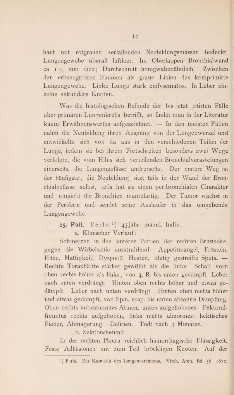 haut mit rotgrauen zerfallenden Neubildungsmassen bedeckt. Lungengewebe überall luftleer. Im Oberlappen Bronchialwand ca i!/2 mm dick; Durchschnitt honigwabenähnlich. Zwischen den erbsengrossen Räumen als graue Linien das komprimirte Lungengewebe. Linke Lunge stark emfysematös. In Leber ein¬ zelne sekundäre Knoten. Was die histologischen Befunde der bis jetzt citirten Fälle über primären Lungenkrebs betrifft, so findet man in der Literatur kaum Erwähnenswertes aufgezeichnet. — In den meisten Fällen nahm die Neubildung ihren Ausgang von der Lungenwurzel und entwickelte sich von da aus in den verschiedenen Teilen der Lunge, indem sie bei ihrem Fortschreiten besonders zwei Wege verfolgte, die vom Hilus sich verteilenden Bronchialverästelungen einerseits, die Lungengefässe andrerseits. Der erstere Weg ist der häufigste; die Neubildung sitzt teils in der Wand der Bron- chialgefässe selbst, teils hat sie einen peribronchialen Charakter und umgiebt die Bronchien mantelartig. Der Tumor wächst in der Periferie und sendet seine Ausläufer in das umgebende Lungengewebe. 25. Fall. Perls:1) 43jähr. männl. Indiv. a. Klinischer Verlauf: Schmerzen in den unteren Partien der rechten Brustseite, gegen die Wirbelsäule ausstrahlend. Appetitmangel, Frösteln, Hitze, Mattigkeit, Dyspnoe, Husten, blutig gestreifte Sputa. — Rechte Toraxhälfte stärker gewölbt als die linke. Schall vorn oben rechts höher als links; von 4. R. bis unten gedämpft. Leber nach unten verdrängt. Hinten oben rechts höher und etwas ge¬ dämpft. Leber nach unten verdrängt. Hinten oben rechts höher und etwas gedämpft, von Spin. scap. bis unten absolute Dämpfung. Oben rechts unbestimmtes Atmen, unten aufgehobenes. Pektoral- fremitus rechts aufgehoben, links nichts abnormes; hektisches Fieber, Abmagerung. Delirien. Todt nach 3 Monaten. b. Sektionsbefund : In der rechten Pleura reichlich hämorrhagische Flüssigkeit. Feste Adhäsionen mit zum Teil bröckligen Knoten. Auf der *) Perls. Zur Kasuistik des Lungencarcinoms. Virch. Arch, Bd. 56. 1S72.