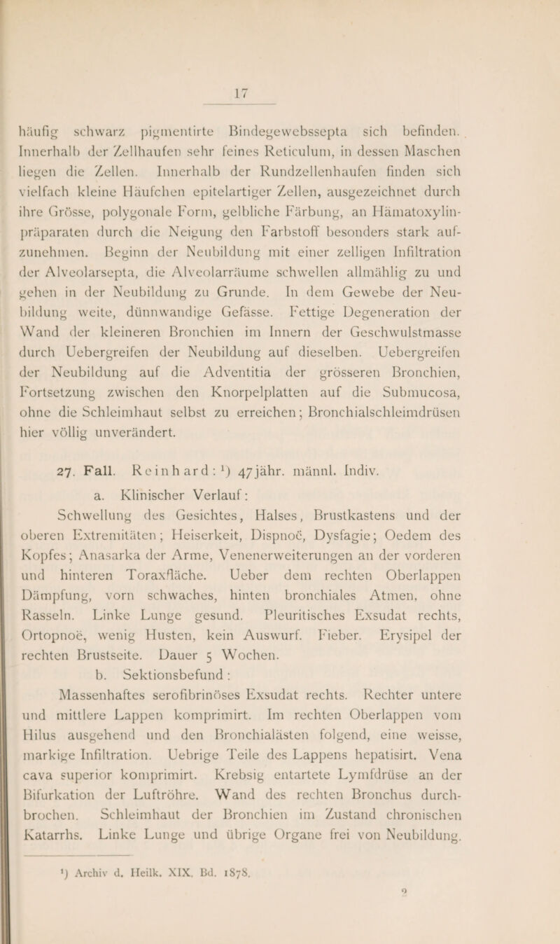 häufig schwarz pigmentirte Bindegewebssepta sich befinden. Innerhalb der Zellhaufen sehr feines Reticulum, in dessen Maschen liegen die Zellen. Innerhalb der Rundzellenhaufen finden sich vielfach kleine Häufchen epitelartiger Zellen, ausgezeichnet durch ihre Grösse, polygonale Form, gelbliche Färbung, an Hämatoxylin- präparaten durch die Neigung den Farbstoff besonders stark aul¬ zunehmen. Beginn der Neubildung mit einer zelligen Infiltration der Alveolarsepta, die Alveolarräume schwellen allmählig zu und gehen in der Neubildung zu Grunde. In dem Gewebe der Neu¬ bildung weite, dünnwandige Gefässe. Fettige Degeneration der Wand der kleineren Bronchien im Innern der Geschwulstmasse durch Uebergreifen der Neubildung auf dieselben. Uebergreifen der Neubildung auf die Adventitia der grösseren Bronchien, Fortsetzung zwischen den Knorpelplatten auf die Submucosa, ohne die Schleimhaut selbst zu erreichen; Bronchialschleimdrüsen hier völlig unverändert. 27. Fall. Reinhard:1) 47jähr. männl. Indiv. a. Klinischer Verlauf: Schwellung des Gesichtes, Halses, Brustkastens und der oberen Extremitäten; Heiserkeit, Dispnoe, Dysfagie; Oedem des Kopfes; Anasarka der Arme, Venenerweiterungen an der vorderen und hinteren Toraxdäche. Ueber dem rechten Oberlappen Dämpfung, vorn schwaches, hinten bronchiales Atmen, ohne Rasseln. Linke Lunge gesund. Pleuritisches Exsudat rechts, Ortopnoe, wenig Husten, kein Auswurf. Fieber. Erysipel der rechten Brustseite. Dauer 5 Wochen. b. Sektionsbefund: Massenhaftes serofibrinöses Exsudat rechts. Rechter untere und mittlere Lappen komprimirt. Im rechten Oberlappen vom Hilus ausgehend und den Bronchialästen folgend, eine weisse, markige Infiltration. Uebrige Teile des Lappens hepatisirt. Vena cava superior komprimirt. Krebsig entartete Lymfdrüse an der Bifurkation der Luftröhre. Wand des rechten Bronchus durch¬ brochen. Schleimhaut der Bronchien im Zustand chronischen Katarrhs. Linke Lunge und übrige Organe frei von Neubildung. *) Archiv <1. Ileilk. XIX. Bd. 1878.