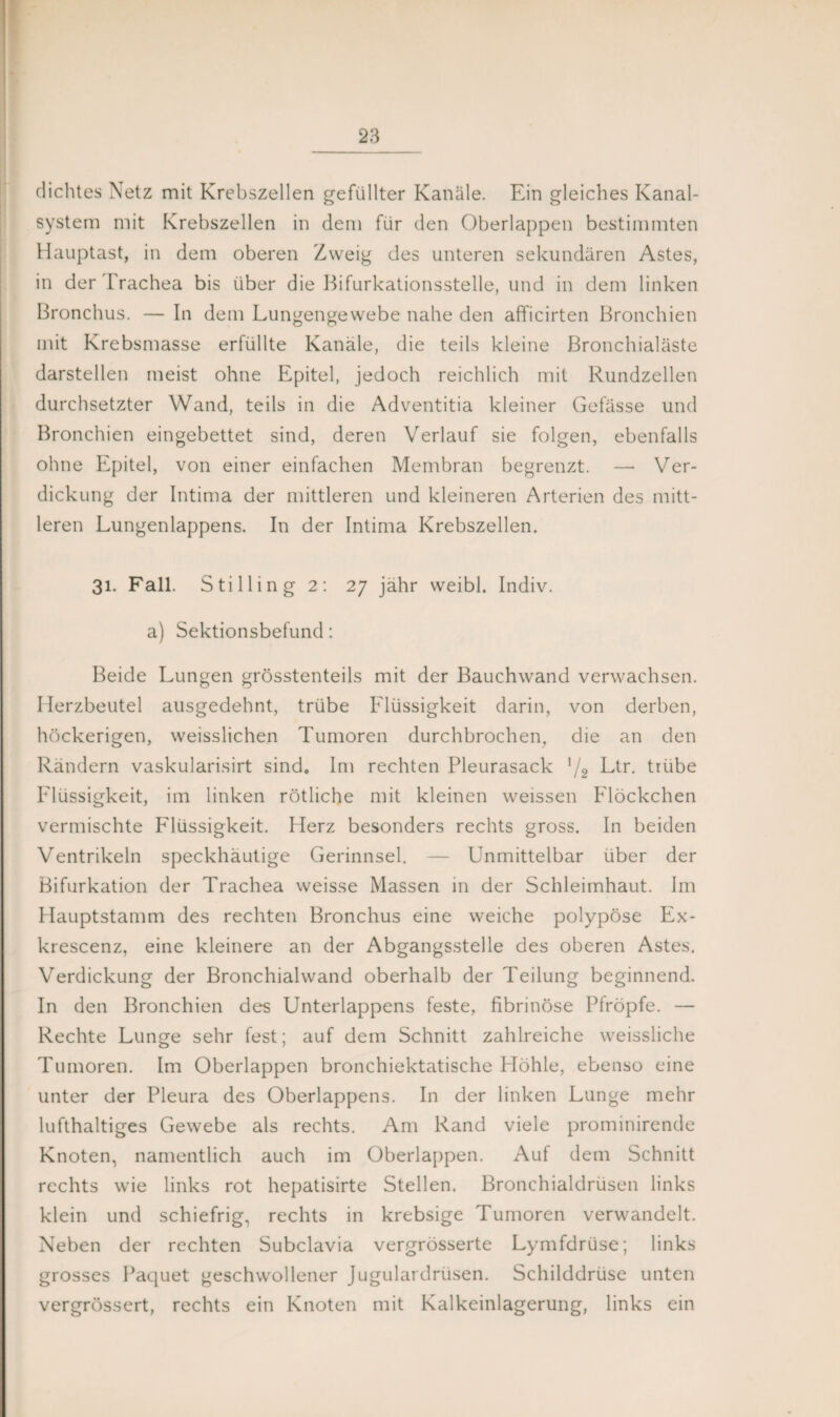 dichtes Netz mit Krebszellen gefüllter Kanäle. Ein gleiches Kanal¬ system mit Krebszellen in dem für den Oberlappen bestimmten Hauptast, in dem oberen Zweig des unteren sekundären Astes, in der Trachea bis über die Bifurkationsstelle, und in dem linken Bronchus. — In dem Lungengewebe nahe den afficirten Bronchien mit Krebsmasse erfüllte Kanäle, die teils kleine Bronchialäste darstellen meist ohne Epitel, jedoch reichlich mit Rundzellen durchsetzter Wand, teils in die Adventitia kleiner Gefässe und Bronchien eingebettet sind, deren Verlauf sie folgen, ebenfalls ohne Epitel, von einer einfachen Membran begrenzt. — Ver¬ dickung der Intima der mittleren und kleineren Arterien des mitt¬ leren Lungenlappens. In der Intima Krebszellen. 31. Fall. Stillin g 2: 27 jähr weibl. Indiv. a) Sektionsbefund: Beide Lungen grösstenteils mit der Bauchwand verwachsen. Herzbeutel ausgedehnt, trübe Flüssigkeit darin, von derben, höckerigen, weisslichen Tumoren durchbrochen, die an den Rändern vaskularisirt sind» Im rechten Pleurasack '/2 Ltr. trübe Flüssigkeit, im linken rötliche mit kleinen weissen Flöckchen vermischte Flüssigkeit. Herz besonders rechts gross. In beiden Ventrikeln speckhäutige Gerinnsel. — Unmittelbar über der Bifurkation der Trachea weisse Massen in der Schleimhaut. Im Hauptstamm des rechten Bronchus eine weiche polypöse Ex- krescenz, eine kleinere an der Abgangsstelle des oberen Astes. Verdickung der Bronchialwand oberhalb der Teilung beginnend. In den Bronchien des Unterlappens feste, fibrinöse Pfropfe. — Rechte Lunge sehr fest; auf dem Schnitt zahlreiche weissliche Tumoren. Im Oberlappen bronchiektatische Höhle, ebenso eine unter der Pleura des Oberlappens. In der linken Lunge mehr lufthaltiges Gewebe als rechts. Am Rand viele prominirende Knoten, namentlich auch im Oberlappen. Auf dem Schnitt rechts wie links rot hepatisirte Stellen. Bronchialdrüsen links klein und schiefrig, rechts in krebsige Tumoren verwandelt. Neben der rechten Subclavia vergrösserte Lymfdrüse; links grosses Paquet geschwollener Jugulardrüsen. Schilddrüse unten vergrössert, rechts ein Knoten mit Kalkeinlagerung, links ein