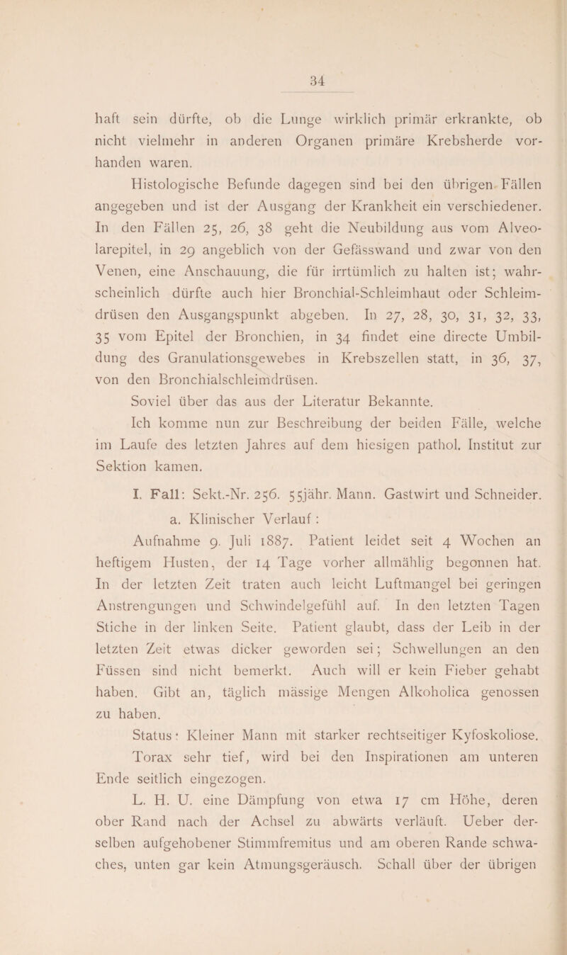 haft sein dürfte, ob die Lunge wirklich primär erkrankte, ob nicht vielmehr in anderen Organen primäre Krebsherde vor¬ handen waren. Histologische Befunde dagegen sind bei den übrigen Fällen angegeben und ist der Ausgang der Krankheit ein verschiedener. In den Fällen 25, 26, 38 geht die Neubildung aus vom Alveo- larepitel, in 29 angeblich von der Gefässwand und zwar von den Venen, eine Anschauung, die für irrtümlich zu halten ist; wahr¬ scheinlich dürfte auch hier Bronchial-Schleimhaut oder Schleim¬ drüsen den Ausgangspunkt abgeben. In 27, 28, 30, 31, 32, 33, 35 vom Epitel der Bronchien, in 34 findet eine directe Umbil¬ dung des Granulationsgewebes in Krebszellen statt, in 36, 37, von den Bronchialschleimdrüsen. Soviel über das aus der Literatur Bekannte. Ich komme nun zur Beschreibung der beiden Fälle, welche im Laufe des letzten Jahres auf dem hiesigen pathol. Institut zur Sektion kamen. I. Fall: Sekt.-Nr. 256. 55ja.hr. Mann. Gastwirt und Schneider, a. Klinischer Verlauf : Aufnahme 9. Juli 1887. Patient leidet seit 4 Wochen an heftigem Husten, der 14 Tage vorher allmählig begonnen hat. In der letzten Zeit traten auch leicht Luftmangel bei geringen Anstrengungen und Schwindelgefühl auf. In den letzten Tagen Stiche in der linken Seite. Patient glaubt, dass der Leib in der letzten Zeit etwas dicker geworden sei; Schwellungen an den Füssen sind nicht bemerkt. Auch will er kein Fieber gehabt haben. Gibt an, täglich massige Mengen Alkoholica genossen zu haben. Status 4 Kleiner Mann mit starker rechtseitiger Kyfoskoliose. Torax sehr tief, wird bei den Inspirationen am unteren Ende seitlich eingezogen. L. H. U. eine Dämpfung von etwa 17 cm Höhe, deren ober Rand nach der Achsel zu abwärts verläuft. Ueber der¬ selben aufgehobener Stimmfremitus und am oberen Rande schwa¬ ches, unten gar kein Atmungsgeräusch. Schall über der übrigen