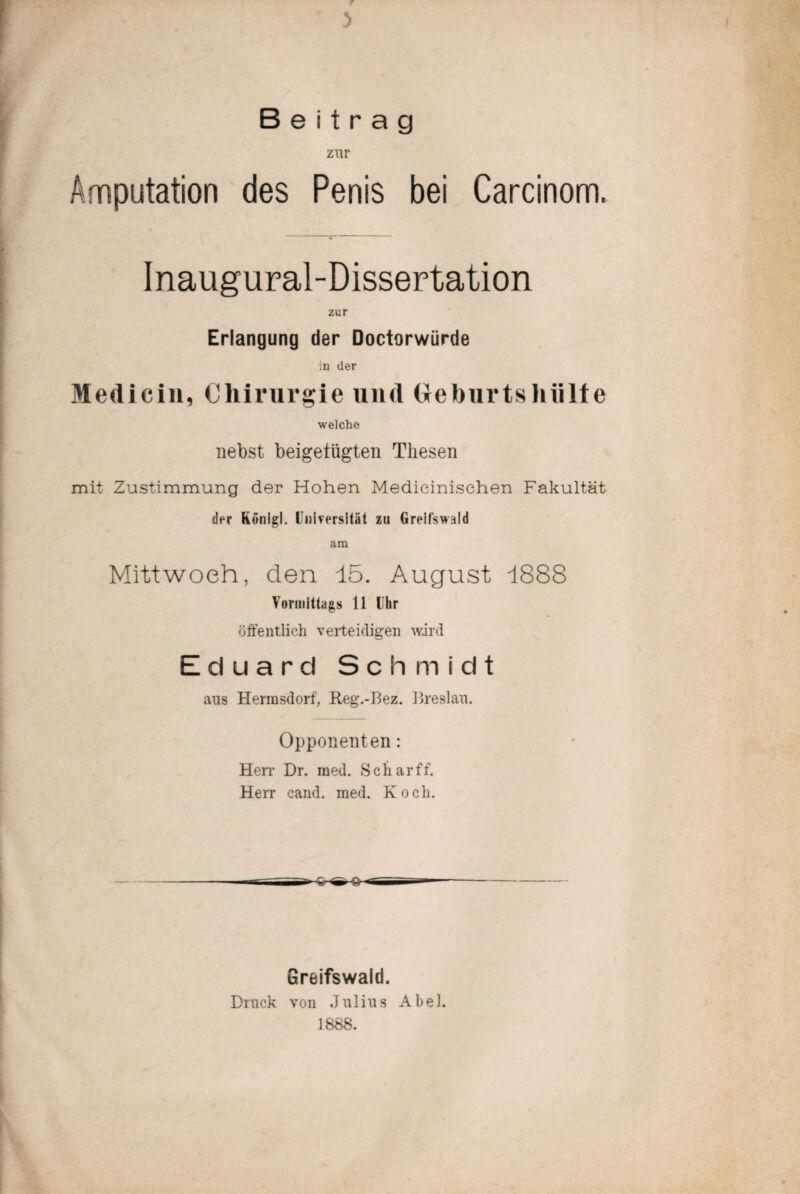 3 Beitrag zur Amputation des Penis bei Carcinom. Inaugural-Dissertation zur Erlangung der Doctorwürde in der Medicin, Chirurgie und Geburtshülfe welche nebst beigetiigten Thesen mit Zustimmung der Hohen Medicinisehen Fakultät der Königl. Universität zu Greifswald am Mittwoch, den 15. August 1888 Vormittags 11 Uhr öffentlich verteidigen wird Eduard Schmidt ans Hermsdorf, Reg.-Bez. Breslau. Opponenten: Herr Dr. med. Sc har ff. Herr cand. med. Koch. Greifswald. Druck von Julius Abel. 1888.