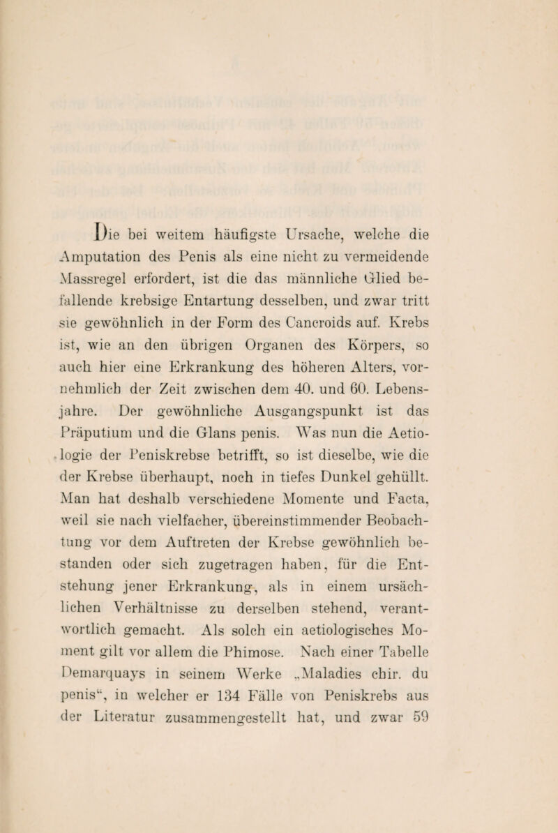 I)ie bei weitem häufigste Ursache, welche die Amputation des Penis als eine nicht zu vermeidende Massregel erfordert, ist die das männliche Glied be¬ fallende krebsige Entartung desselben, und zwar tritt sie gewöhnlich in der Form des Cancroids auf. Krebs ist, wie an den übrigen Organen des Körpers, so auch hier eine Erkrankung des höheren Alters, vor¬ nehmlich der Zeit zwischen dem 40. und 60. Lebens¬ jahre. Der gewöhnliche Ausgangspunkt ist das Präputium und die Glans penis. Was nun die Aetio- logie der Peniskrebse betrifft, so ist dieselbe, wie die der Krebse überhaupt, noch in tiefes Dunkel gehüllt. Man hat deshalb verschiedene Momente und Facta, weil sie nach vielfacher, übereinstimmender Beobach¬ tung vor dem Auftreten der Krebse gewöhnlich be¬ standen oder sich zugetragen haben, für die Ent¬ stehung jener Erkrankung, als in einem ursäch¬ lichen Verhältnisse zu derselben stehend, verant¬ wortlich gemacht. Als solch ein aetiologisches Mo¬ ment gilt vor allem die Phimose. Nach einer Tabelle Demarquays in seinem Werke „Maladies cbir. du penis“, in welcher er 134 Fälle von Peniskrebs aus der Literatur zusammengestellt hat, und zwar 59