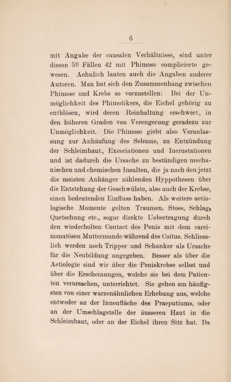 mit Angabe der eausalen Verhältnisse, sind unter diesen 59 Fällen 42 mit Phimose complicierte ge¬ wesen. Aehnlich lauten auch die Angaben anderer Autoren. Man hat sich den Zusammenhang zwischen Phimose und Krebs so vorzustellen: Bei der Un¬ möglichkeit des Phimotikers, die Eichel gehörig zu entblösen, wird deren Reinhaltung erschwert, in den höheren Graden von Verengerung geradezu zur Unmöglichkeit. Die Phimose giebt also Veranlas¬ sung zur Anhäufung des Sebums, zu Entzündung der Schleimhaut, Excoriationen und Incrustationen und ist dadurch die Ursache zu beständigen mecha¬ nischen und chemischen Insulten, die ja nach den jetzt die meisten Anhänger zählenden Hyppothesen über die Entstehung der Geschwülste, also auch der Krebse, einen bedeutenden Einfluss haben. Als weitere aetio- logische Momente gelten Traumen, Stoss, Schlag, Quetschung etc., sogar direkte Uebertragung durch den wiederholten Contact des Penis mit dem carci- nomatösen Muttermunde während des Coitus. Schliess¬ lich werden noch Tripper und Schanker als Ursache für die Neubildung angegeben. Besser als über die Aetiologie sind wir über die Peniskrebse selbst und über die Erscheinungen, welche sie bei dem Patien¬ ten verursachen, unterrichtet. Sie gehen am häufig¬ sten von einer warzenähnlichen Erhebung aus, welche entweder an der Innenfläche des Praeputiums, oder an der Umschlagstelle der äusseren Haut in die Schleimhaut, oder an der Eichel ihren Sitz hat. Da