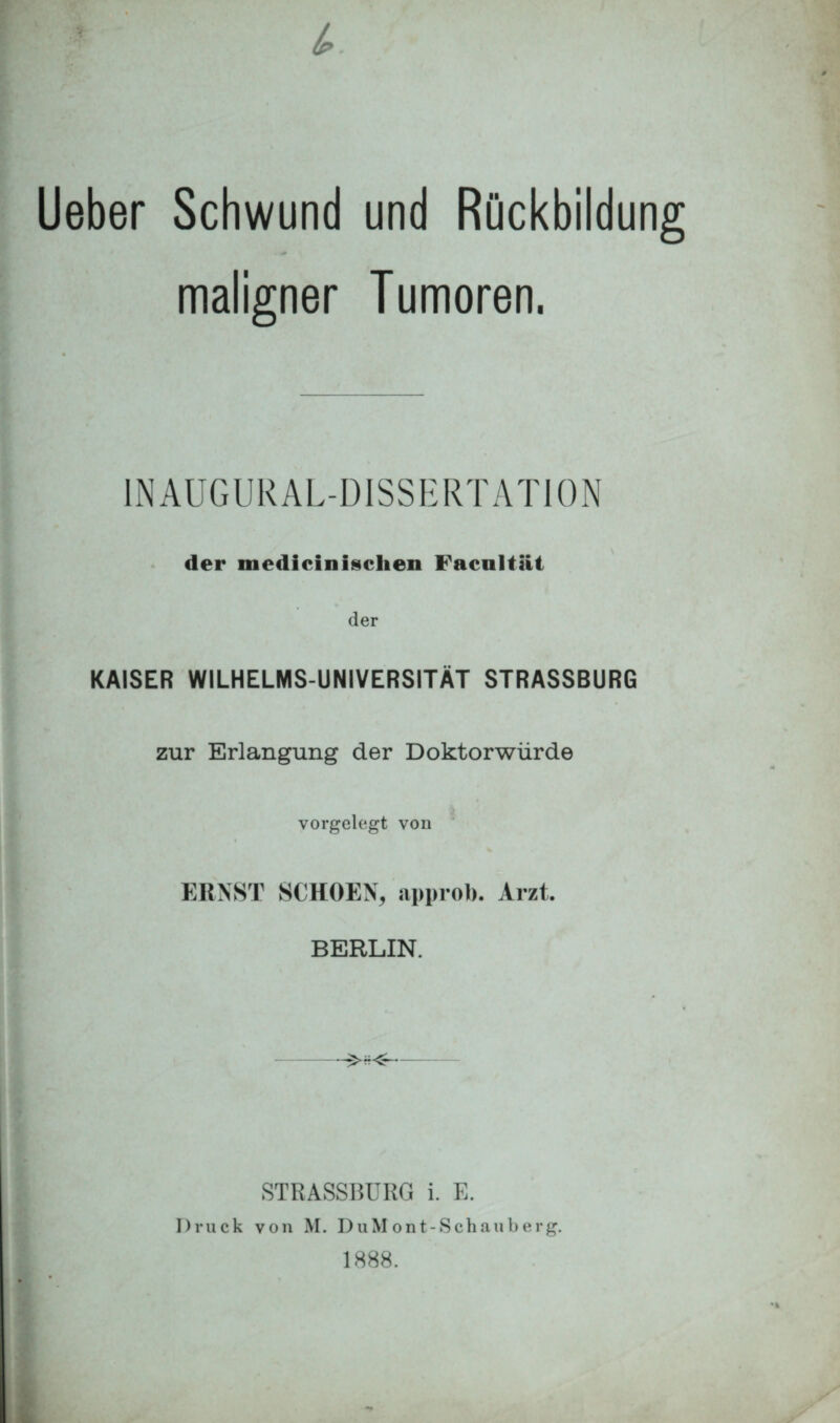 Ueber Schwund und Rückbildung maligner Tumoren. INAUGURALDISSERTATION der medicinlschen Facultät der KAISER WILHELMS-UNIVERSITÄT STRASSBURG zur Erlangung der Doktorwürde vorgelegt von ERNST SCHOENj approb. Arzt. BERLIN. STRASSBURG i. E. Druck von M. DuM ont-Schauberg. 1888.