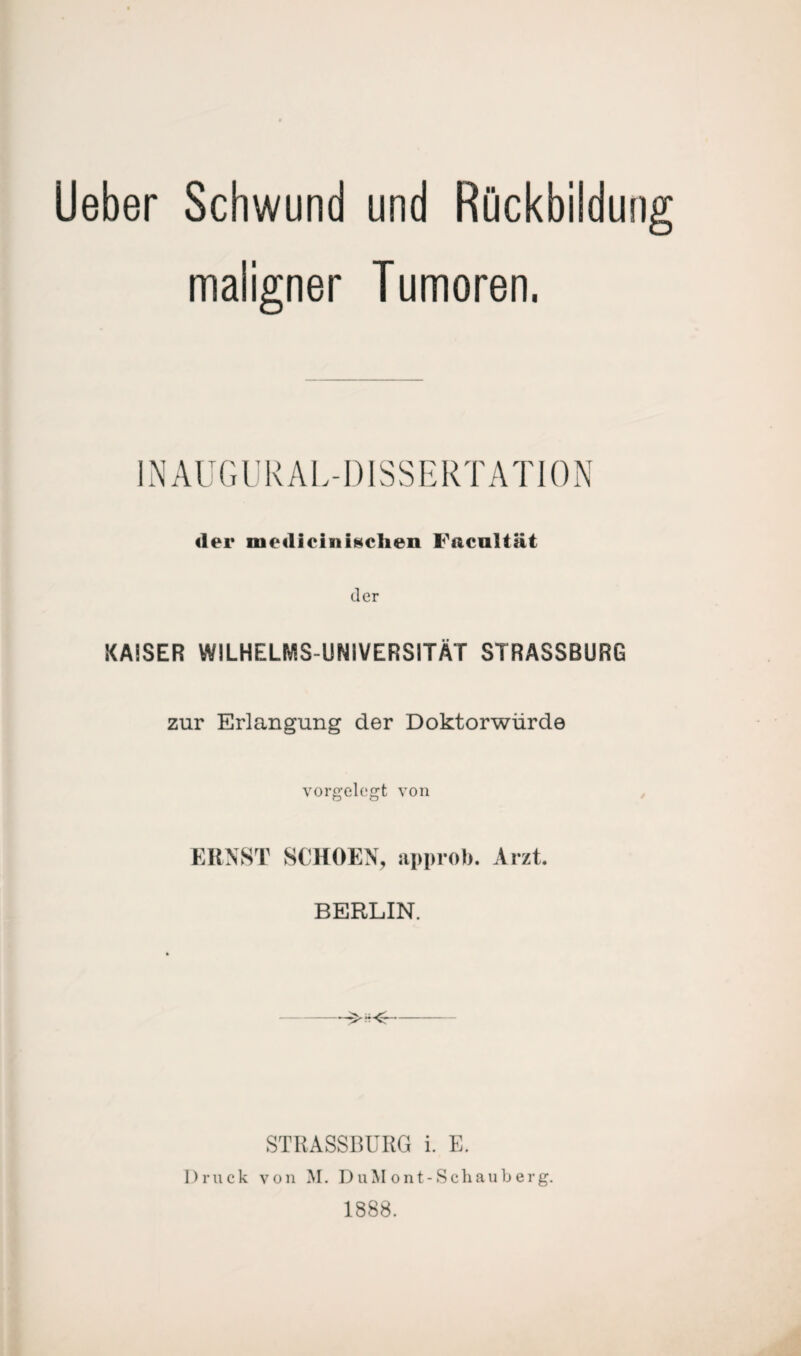 Ueber Schwund und Rückbildung maligner Tumoren. INAUGURAL-DISSER T A T10 N der medieinischen Faeultät der KAISER WILHELMS UNIVERSITÄT STRASSBURG zur Erlangung der Doktorwürde vorgelegt von ERNST SCHOEN, approb. Arzt. BERLIN. STRASSBURG i. E. Druck von AI. DuMont-Schauberg. 1888.