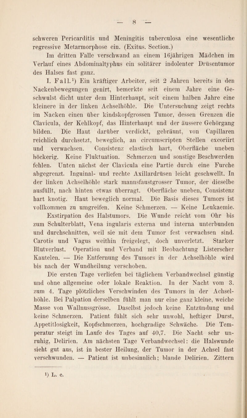 schweren Pericarditis und Meningitis tuberculosa eine wesentliche regressive Metamorphose ein. (Exitus. Section.) Im dritten Falle verschwand an einem 16jährigen Mädchen im Verlauf eines Abdominaltyphus ein solitärer indolenter Drüsentumor des Halses fast ganz. I. Fall.1) Ein kräftiger Arbeiter, seit 2 Jahren bereits in den Nackenbewegungen genirt, bemerkte seit einem Jahre eine Ge¬ schwulst dicht unter dem Hinterhaupt, seit einem halben Jahre eine kleinere in der linken Achselhöhle. Die Untersuchung zeigt rechts im Nacken einen über kindskopfgrossen Tumor, dessen Grenzen die Clavicula, der Kehlkopf, das Hinterhaupt und der äussere Gehörgang bilden. Die Haut darüber verdickt, gebräunt, von Capillaren reichlich durchsetzt, beweglich, an circumscripten Stellen excoriirt und verwachsen. Consistenz elastisch hart, Oberfläche uneben höckerig. Keine Fluktuation. Schmerzen und sonstige Beschwerden fehlen. Unten nächst der Clavicula eine Partie durch eine Furche abgegrenzt. Inguinal- und rechte Axillardrüsen leicht geschwellt. In der linken Achselhöhle stark mannsfaustgrosser Tumor, der dieselbe ausfüllt, nach hinten etwas überragt. Oberfläche uneben, Consistenz hart knotig. Haut beweglich normal. Die Basis dieses Tumors ist vollkommen zu umgreifen. Keine Schmerzen. — Keine Leukaemie. Exstirpation des Halstumors. Die Wunde reicht vom Ohr bis zum Schulterblatt, Vena ingularis externa und interna unterbunden und durchschnitten, weil sie mit dem Tumor fest verwachsen sind. Carotis und Vagus weithin freigelegt, doch unverletzt. Starker Blutverlust. Operation und Verband mit Beobachtung Listerscher Kautelen. — Die Entfernung des Tumors in der Achselhöhle wird bis nach der Wundheilung verschoben. Die ersten Tage verliefen bei täglichem Verbandwechsel günstig und ohne allgemeine oder lokale Reaktion. In der Nacht vom 3. zum 4. Tage plötzliches Verschwinden des Tumors in der Achsel¬ höhle. Bei Palpation derselben fühlt man nur eine ganz kleine, weiche Masse von Wallnussgrösse. Daselbst jedoch keine Entzündung und keine Schmerzen. Patient fühlt sich sehr unwohl, heftiger Durst, Appetitlosigkeit, Kopfschmerzen, hochgradige Schwäche. Die Tem¬ peratur steigt im Laufe des Tages auf 40,7. Die Nacht sehr un¬ ruhig, Delirien. Am nächsten Tage Verbandwechsel: die Halswunde sieht gut aus, ist in bester Heilung, der Tumor in der Achsel fast verschwunden. — Patient ist unbesinnlich; blande Delirien. Zittern