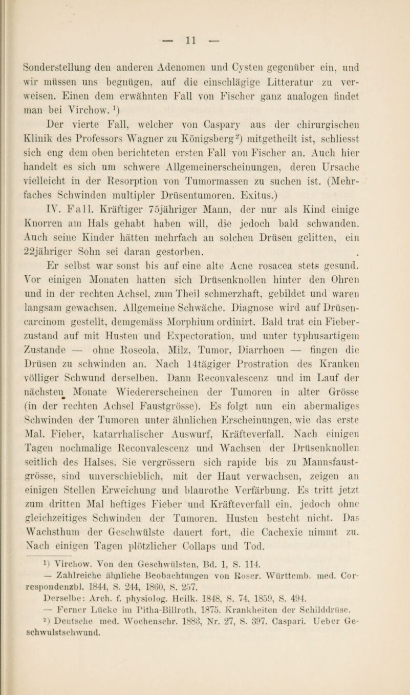 Sonderstellung den anderen Adenomen und Cysten gegenüber ein, und wir müssen uns begnügen, auf die einschlägige Litteratur zu ver¬ weisen. Einen dem erwähnten Fall von Fischer ganz analogen findet man bei Virchow. Der vierte Fall, welcher von Caspary aus der chirurgischen Klinik des Professors Wagner zu Königsberg2) mitgetheilt ist, schliesst sich eng dem oben berichteten ersten Fall von Fischer an. Auch hier handelt es sich um schwere Allgemeinerscheinungen, deren Ursache vielleicht in der Resorption von Tumormassen zu suchen ist. (Mehr¬ faches Schwinden multipler Drüsentumoren. Exitus.) IV. Fall. Kräftiger 75jähriger Mann, der nur als Kind einige Knorren am Hals gehabt haben will, die jedoch bald schwanden. Auch seine Kinder hätten mehrfach an solchen Drüsen gelitten, ein 22jährigcr Sohn sei daran gestorben. Er selbst war sonst bis auf eine alte Acne rosacea stets gesund. Vor einigen Monaten hatten sich Drüsenknollen hinter den Ohren und in der rechten Achsel, zum Theil schmerzhaft, gebildet und waren langsam gewachsen. Allgemeine Schwäche. Diagnose wird auf Drüsen- carcinom gestellt, demgemäss Morphium ordinirt. Bald trat ein Fieber¬ zustand auf mit Husten und Expectoration, und unter typhusartigem Zustande — ohne Roseola, Milz, Tumor, Diarrhoen — fingen die Drüsen zu schwinden an. Nach 14tägiger Prostration des Kranken völliger Schwund derselben. Dann Reconvalescenz und im Lauf der nächsten Monate Wiedererscheinen der Tumoren in alter Grösse m (in der rechten Achsel Faustgrösse). Es folgt nun ein abermaliges Schwinden der Tumoren unter ähnlichen Erscheinungen, wie das erste Mal. Fieber, katarrhalischer Auswurf, Kräfteverfall. Nach einigen Tagen nochmalige Reconvalescenz und Wachsen der Drüsenknollen seitlich des Halses. Sie vergrössern sich rapide bis zu Mannsfaust¬ grösse, sind unverschieblich, mit der Haut verwachsen, zeigen an einigen Stellen Erweichung und blaurothe Verfärbung. Es tritt jetzt zum dritten Mal heftiges Fieber und Kräfteverfall ein. jedoch ohne gleichzeitiges Schwinden der Tumoren. Husten besteht nicht. Das Wachsthum der Geschwülste dauert fort, die Cachexie nimmt zu. Nach einigen Tagen plötzlicher Collaps und Tod. D Virchow. Von (len Geschwülsten, Bd. 1, S. 114. — Zahlreiche ähnliche Beobachtungen von Roser. Württemb. med. Cor- respondenzbl. 1844, S. 244, 1860, S. 257. Derselbe: Arch. f. physiolog. Heilk. 1818, »S. 74, 1859, S. 494. — Ferner Lücke im Pitha-Billroth, 1875. Krankheiten der Schilddrüse. *) Deutsche med. Wochensehr. 1888, Nr. 27, S. 397. Caspari. lieber Ge¬ schwulstschwund.