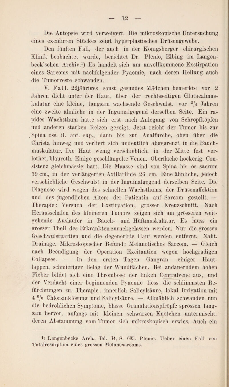 Die Autopsie wird verweigert. Die mikroskopische Untersuchung eines excidirten Stückes zeigt hyperplastisches Drüsengewebe. Den fünften Fall, der auch in der Königsberger chirurgischen Klinik beobachtet wurde, berichtet Dr. Plenio, Elbing im Langen- beck’schen Archiv.1) Es handelt sich um unvollkommene Exstirpation eines Sarcoms mit nachfolgender Pyaemie, nach deren Heilung auch die Tumorreste schwanden. Y. Fall. 22jähriges sonst gesundes Mädchen bemerkte vor 2 Jahren dicht unter der Haut, über der rechtsseitigen Glutaealmus- kulatur eine kleine, langsam wachsende Geschwulst, vor 3/4 Jahren eine zweite ähnliche in der Inguinalgegend derselben Seite. Ein ra¬ pides Wachsthum hatte sich erst nach Anlegung von Schröpfköpfen und anderen starken Reizen gezeigt. Jetzt reicht der Tumor bis zur .Spina oss. il. ant. sup., dann bis zur Analfurche, oben über die Christa hinweg und verliert sich undeutlich abgegrenzt in die Bauch¬ muskulatur. Die Haut wenig verschieblich, in der Mitte fest ver- löthet, blauroth. Einige geschlängelte Yenen. Oberfläche höckerig, Con- sistenz gleichmässig hart. Die Maasse sind von Spina bis os sacrum 39 cm., in der verlängerten Axillarlinie 26 cm. Eine ähnliche, jedoch verschiebliche Geschwulst in der Inguinalgegcnd derselben Seite. Die Diagnose wird wegen des schnellen Wachsthums, der Drüsenaffektion und des jugendlichen Alters der Patientin auf Sarcom gestellt. — Therapie: Versuch der Exstirpation, grosser Kreuzschnitt. Nach Herausschälen des kleineren Tumors zeigen sich am grösseren weit¬ gehende Ausläufer in Bauch- und Hüftmuskulatur. Es muss ein grosser Theil des Erkrankten zurückgelassen werden. Nur die grossen Geschwulstpartien und die degenerirte Haut werden entfernt. Naht. Drainage. Mikroskopischer Befund: Melanotisches Sarcom. — Gleich nach Beendigung der Operation Excitantien wegen hochgradigen Collapses. — In den ersten Tagen Gangrän einiger Haut¬ lappen, schmieriger Belag der Wundflächen. Bei andauerndem hohen Fieber bildet sich eine Thrombose der linken Centralvene aus, und der Verdacht einer beginnenden Pyaemie liess die schlimmsten Be¬ fürchtungen zu. Therapie: innerlich Salicylsäure, lokal Irrigation mit 4 °/o Chlorzinklösung und Salicylsäure. — Allmählich schwanden nun die bedrohlichen Symptome, blasse Granulationspfröpfe sprossen lang¬ sam hervor, anfangs mit kleinen schwarzen Knötchen untermischt, deren Abstammung vom Tumor sich mikroskopisch erwies. Auch ein D Langenbecks Arch., Bd. 34, S. 695. Plenio. Ueber einen Fall von Totalresorption eines grossen Melanosarcoms.