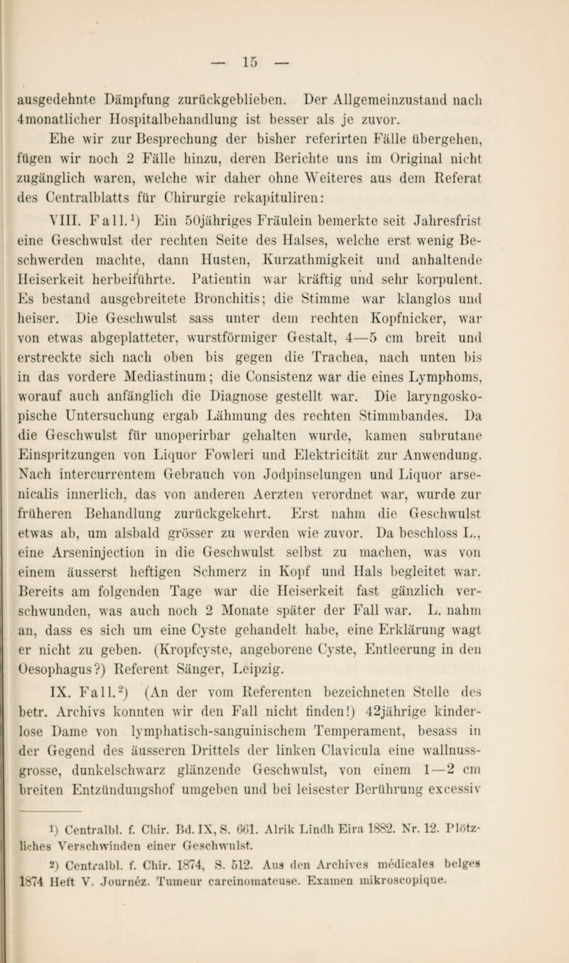 ausgedehnte Dämpfung zurückgeblieben. Der Allgemeinzustand nach 4monatlicher Hospitalbehandlung ist besser als je zuvor. Ehe wir zur Besprechung der bisher referirten Fälle übergehen, fügen wir noch 2 Fälle hinzu, deren Berichte uns im Original nicht zugänglich waren, welche wir daher ohne Weiteres aus dem Referat des Centralblatts für Chirurgie rekapituliren: VIII. Fall.1) Ein ÖOjähriges Fräulein bemerkte seit Jahresfrist eine Geschwulst der rechten Seite des Halses, welche erst wenig Be¬ schwerden machte, dann Husten, Kurzathmigkeit und anhaltende Heiserkeit herbeiführte. Patientin war kräftig und sehr korpulent. Es bestand ausgebreitete Bronchitis; die Stimme war klanglos und heiser. Die Geschwulst sass unter dem rechten Kopfnicker, war von etwas abgeplatteter, wurstförmiger Gestalt, 4—5 cm breit und erstreckte sich nach oben bis gegen die Trachea, nach unten bis in das vordere Mediastinum; die Consistenz war die eines Lymphoms, worauf auch anfänglich die Diagnose gestellt war. Die laryngosko- pische Untersuchung ergab Lähmung des rechten Stimmbandes. Da die Geschwulst für unoperirbar gehalten wurde, kamen subrutane Einspritzungen von Liquor Fowleri und Elektricität zur Anwendung. Nach intercurrentem Gebrauch von Jodpinselungen und Liquor arse- nicalis innerlich, das von anderen Aerzten verordnet war, wurde zur früheren Behandlung zurückgekehrt. Erst nahm die Geschwulst etwas ab, um alsbald grösser zu werden wie zuvor. Da beschloss L., eine Arseninjection in die Geschwulst selbst zu machen, was von einem äusserst heftigen Schmerz in Kopf und Hals begleitet war. Bereits am folgenden Tage war die Heiserkeit fast gänzlich ver¬ schwunden, was auch noch 2 Monate später der Fall war. L. nahm an, dass es sich um eine Cyste gehandelt habe, eine Erklärung wagt er nicht zu geben. (Kropfcyste, angeborene Cyste, Entleerung in den Oesophagus?) Referent Sänger, Leipzig. IX. Fall.2) (An der vom Referenten bezeichneten Stelle des betr. Archivs konnten wir den Fall nicht finden!) 42jährige kinder¬ lose Dame von lymphatisch-sanguinischem Temperament, besass in der Gegend des äusseren Drittels der linken Clavicula eine wallnuss¬ grosse, dunkelschwarz glänzende Geschwulst, von einem I—2 cm breiten Entzündungshof umgeben und bei leisester Berührung excessiv 1) Centralbl. f. Chir. Bd. IX, S. 661. Alrik Lindh Eira 1882. Nr. 12. Plötz¬ liches Verschwinden einer Geschwulst. 2) Centralbl. f. Chir. 1874, S. 512. Aus den Archives medicales beiges 1874 Heft V. Journez. Tumeur carcinomateuae. Examen mikroscopique.