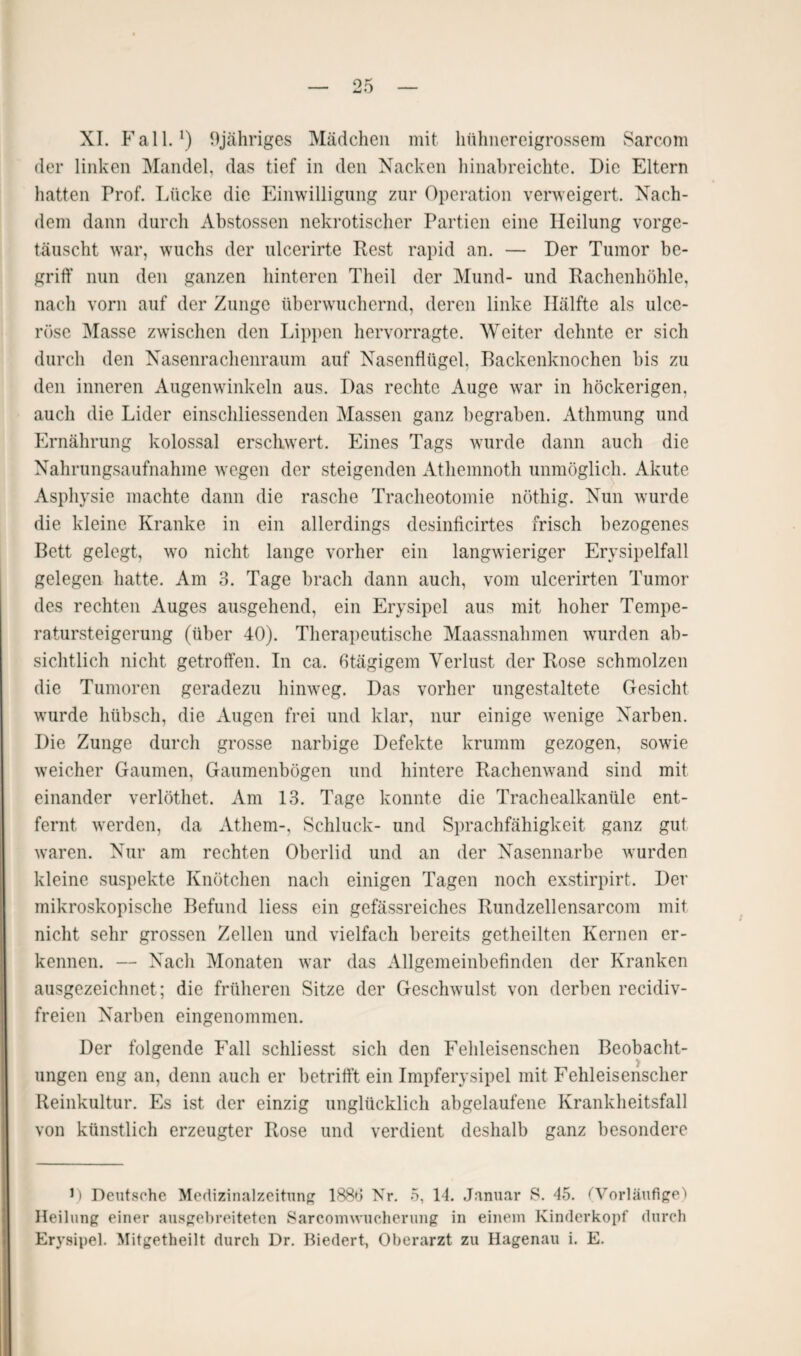 der linken Mandel, das tief in den Nacken hinabreichte. Die Eltern hatten Prof. Lücke die Einwilligung zur Operation verweigert. Nach¬ dem dann durch Abstossen nekrotischer Partien eine Heilung vorge¬ täuscht war, wuchs der ulcerirte Rest rapid an. — Der Tumor be¬ griff nun den ganzen hinteren Theil der Mund- und Rachenhöhle, nach vorn auf der Zunge überwuchernd, deren linke Hälfte als ulcc- röse Masse zwischen den Lippen hervorragte. Weiter dehnte er sich durch den Nasenrachenraum auf Nasenflügel, Backenknochen bis zu den inneren Augenwinkeln aus. Das rechte Auge war in höckerigen, auch die Lider einschliessenden Massen ganz begraben. Athmung und Ernährung kolossal erschwert. Eines Tags wurde dann auch die Nahrungsaufnahme wegen der steigenden Athemnoth unmöglich. Akute Asphysie machte dann die rasche Tracheotomie nöthig. Nun wurde die kleine Kranke in ein allerdings desinficirtes frisch bezogenes Bett gelegt, wo nicht lange vorher ein langwieriger Erysipelfall gelegen hatte. Am 3. Tage brach dann auch, vom ulcerirten Tumor des rechten Auges ausgehend, ein Erysipel aus mit hoher Tempe¬ ratursteigerung (über 40). Therapeutische Maassnahmen wurden ab¬ sichtlich nicht getroffen. In ca. ßtägigem Verlust der Rose schmolzen die Tumoren geradezu hinweg. Das vorher ungestaltete Gesicht wurde hübsch, die Augen frei und klar, nur einige wenige Narben. Die Zunge durch grosse narbige Defekte krumm gezogen, sowie weicher Gaumen, Gaumenbögen und hintere Rachenwand sind mit einander verlöthet. Am 13. Tage konnte die Trachealkanüle ent¬ fernt werden, da Athem-, Schluck- und Sprachfähigkeit ganz gut waren. Nur am rechten Oberlid und an der Nasennarbe wurden kleine suspekte Knötchen nach einigen Tagen noch exstirpirt. Der mikroskopische Befund liess ein gefässreiches Rundzellensarcom mit nicht sehr grossen Zellen und vielfach bereits getheilten Kernen er¬ kennen. — Nach Monaten war das Allgemeinbefinden der Kranken ausgezeichnet; die früheren Sitze der Geschwulst von derben recidiv- freien Narben eingenommen. Der folgende Fall schliesst sich den Fehleisenschen Beobacht¬ ungen eng an, denn auch er betrifft ein Impferysipel mit Fehleisenscher Reinkultur. Es ist der einzig unglücklich abgelaufene Krankheitsfall von künstlich erzeugter Rose und verdient deshalb ganz besondere D Deutsche Medizinalzeitung 1883 Nr. 5, LI. Januar S. 45. (Vorläufige) Heilung einer ausgebreiteten Sarcomwucherung in einem Kinderkopf durch Erysipel. Mitgetheilt durch Dr. Biedert, Oberarzt zu Hagenau i. E.