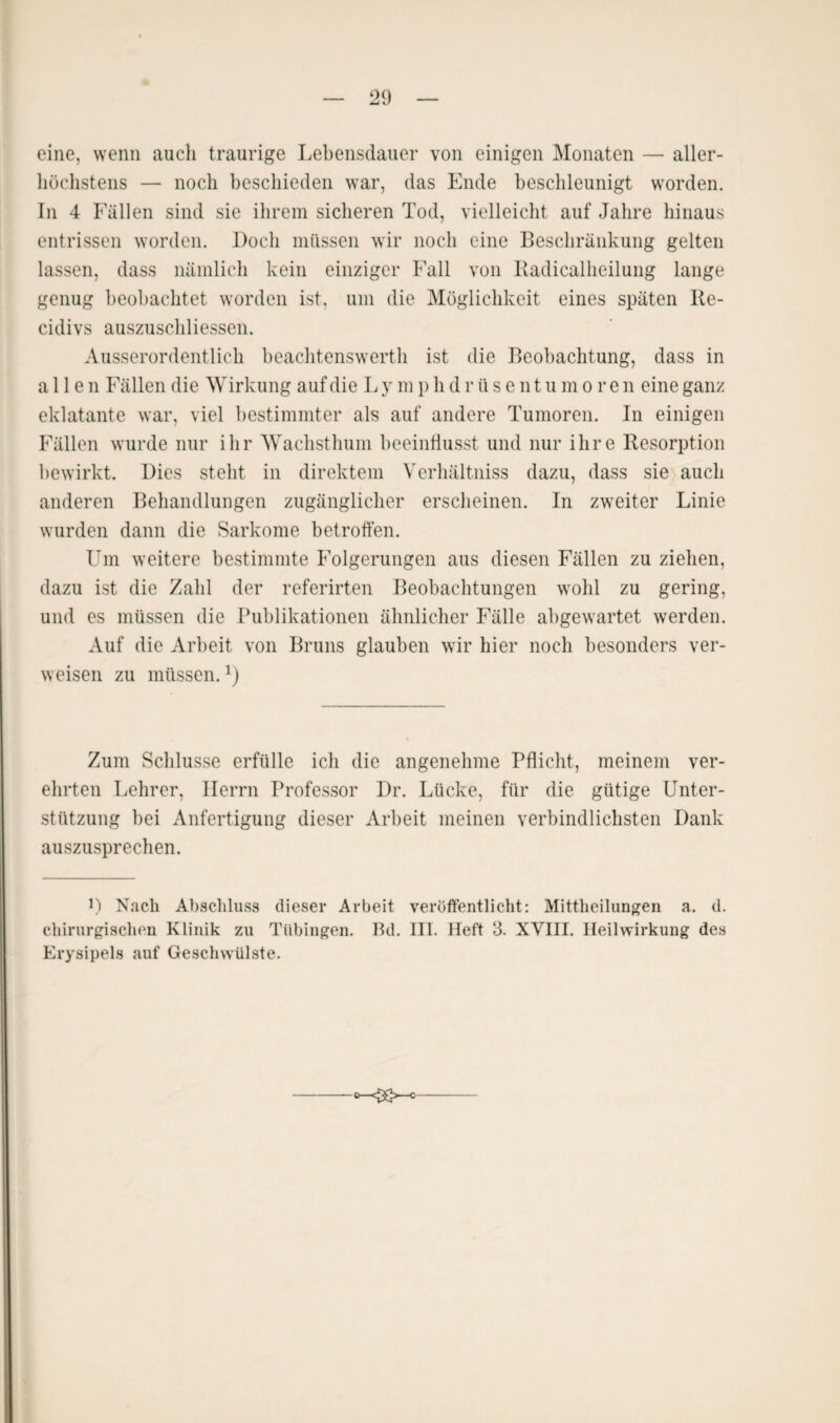 eine, wenn auch traurige Lebensdauer von einigen Monaten — aller- höchstens — noch beschieden war, das Ende beschleunigt worden. In 4 Fällen sind sie ihrem sicheren Tod, vielleicht auf Jahre hinaus entrissen worden. Doch müssen wir noch eine Beschränkung gelten lassen, dass nämlich kein einziger Fall von Radicalheilung lange genug beobachtet worden ist, um die Möglichkeit eines späten Re- cidivs auszuschliessen. Ausserordentlich beachtenswerth ist die Beobachtung, dass in allen Fällen die Wirkung auf die L y m p h d r ü s e n t u more n eine ganz eklatante war, viel bestimmter als auf andere Tumoren. In einigen Fällen wurde nur ihr Wachsthum beeinflusst und nur ihre Resorption bewirkt. Dies steht in direktem Verhältnis dazu, dass sie auch anderen Behandlungen zugänglicher erscheinen. In zweiter Linie wurden dann die Sarkome betroffen. Um weitere bestimmte Folgerungen aus diesen Fällen zu ziehen, dazu ist die Zahl der referirten Beobachtungen wohl zu gering, und es müssen die Publikationen ähnlicher Fälle abgewartet werden. Auf die Arbeit von Bruns glauben wir hier noch besonders ver¬ weisen zu müssen.*) Zum Schlüsse erfülle ich die angenehme Pflicht, meinem ver¬ ehrten Lehrer, Herrn Professor Dr. Lücke, für die gütige Unter¬ stützung bei Anfertigung dieser Arbeit meinen verbindlichsten Dank auszusprechen. D Nach Abschluss dieser Arbeit veröffentlicht: Mittheilungen a. d. chirurgischen Klinik zu Tübingen. Bd. III. Heft 3. XVIII. Heilwirkung des Erysipels auf Geschwülste. O-