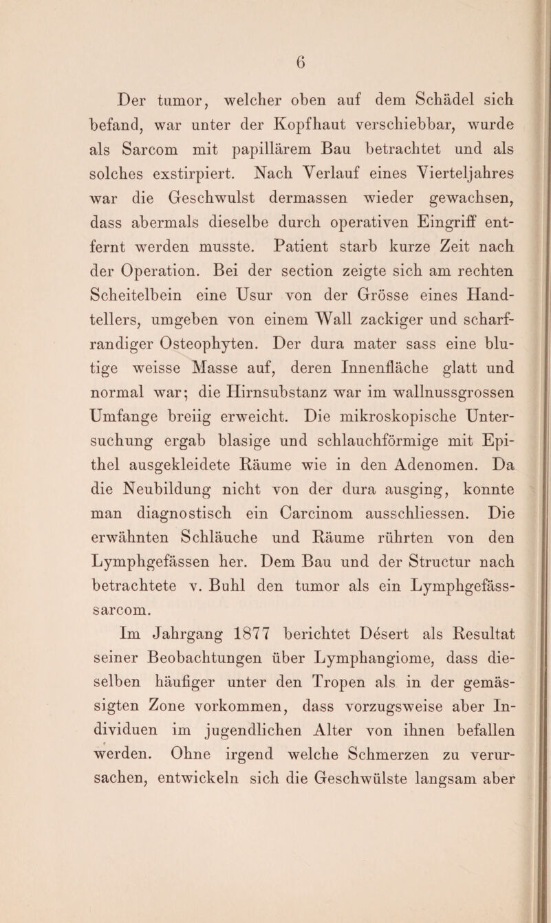 Der turnor, welcher oben auf dem Schädel sich befand, war unter der Kopfhaut verschiebbar, wurde als Sarcom mit papillärem Bau betrachtet und als solches exstirpiert. Nach Verlauf eines Vierteljahres war die Geschwulst dermassen wieder gewachsen, dass abermals dieselbe durch operativen Eingriff ent¬ fernt werden musste. Patient starb kurze Zeit nach der Operation. Bei der section zeigte sich am rechten Scheitelbein eine Usur von der Grösse eines Hand¬ tellers, umgeben von einem Wall zackiger und scharf- randiger Osteophyten. Der dura mater sass eine blu¬ tige weisse Masse auf, deren Innenfläche glatt und normal war; die Hirnsubstanz war im wallnussgrossen Umfange breiig erweicht. Die mikroskopische Unter¬ suchung ergab blasige und schlauchförmige mit Epi¬ thel ausgekleidete Bäume wie in den Adenomen. Da die Neubildung nicht von der dura ausging, konnte man diagnostisch ein Carcinom ausschliessen. Die erwähnten Schläuche und Bäume rührten von den Lymphgefässen her. Dem Bau und der Structur nach betrachtete v. Buhl den tumor als ein Lymphgefäss- sarcom. Im Jahrgang 1877 berichtet Desert als Besultat seiner Beobachtungen über Lymphangiome, dass die¬ selben häufiger unter den Tropen als in der gemäs¬ sigten Zone Vorkommen, dass vorzugsweise aber In¬ dividuen im jugendlichen Alter von ihnen befallen » werden. Ohne irgend welche Schmerzen zu verur¬ sachen, entwickeln sich die Geschwülste langsam aber