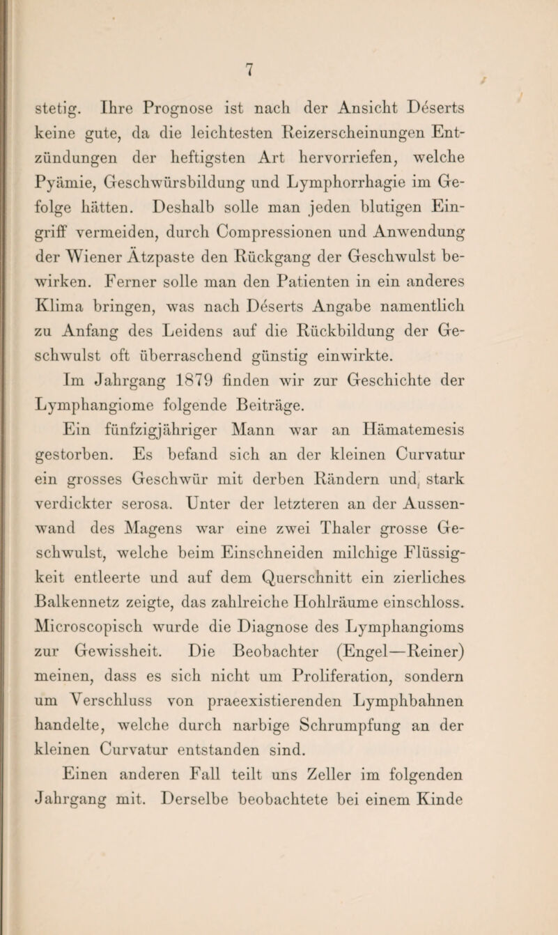 stetig. Ihre Prognose ist nach der Ansicht Deserts keine gute, da die leichtesten Reizerscheinungen Ent¬ zündungen der heftigsten Art hervorriefen, welche Pyämie, Geschwürsbildung und Lymphorrhagie im Ge¬ folge hätten. Deshalb solle man jeden blutigen Ein¬ griff vermeiden, durch Compressionen und Anwendung der Wiener Ätzpaste den Rückgang der Geschwulst be¬ wirken. Ferner solle man den Patienten in ein anderes Klima bringen, was nach Deserts Angabe namentlich zu Anfang des Leidens auf die Rückbildung der Ge¬ schwulst oft überraschend günstig einwirkte. Im Jahrgang 1879 linden wir zur Geschichte der Lymphangiome folgende Beiträge. Ein fünfzigjähriger Mann war an Hämatemesis gestorben. Es befand sich an der kleinen Curvatur ein grosses Geschwür mit derben Rändern und, stark verdickter serosa. Unter der letzteren an der Aussen- wand des Magens war eine zwei Thaler grosse Ge¬ schwulst, welche beim Einschneiden milchige Flüssig¬ keit entleerte und auf dem Querschnitt ein zierliches. Balkennetz zeigte, das zahlreiche Hohlräume einschloss. Microscopisch wurde die Diagnose des Lymphangioms zur Gewissheit. Die Beobachter (Engel—Reiner) meinen, dass es sich nicht um Proliferation, sondern um Verschluss von praeexistierenden Lymphbahnen handelte, welche durch narbige Schrumpfung an der kleinen Curvatur entstanden sind. Einen anderen Fall teilt uns Zeller im folgenden Jahrgang mit. Derselbe beobachtete bei einem Kinde