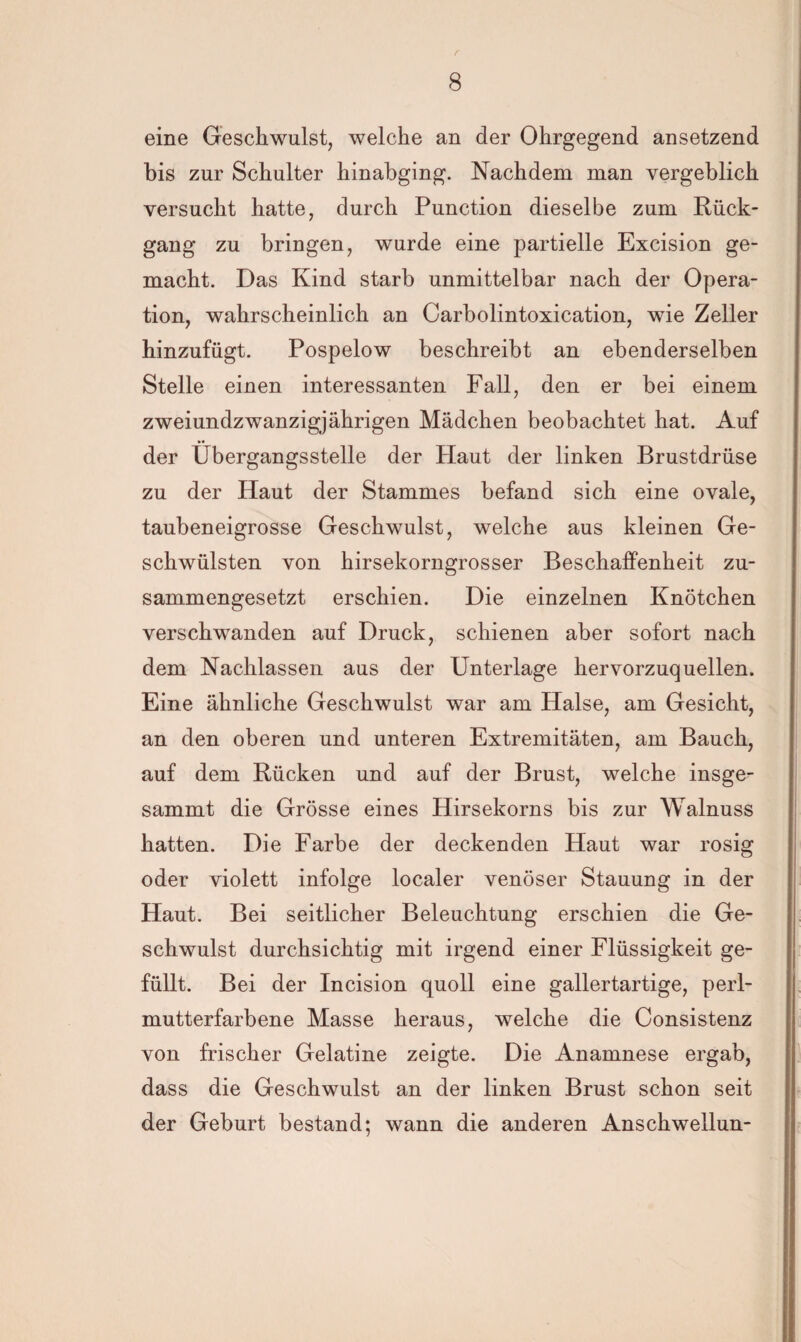 eine Geschwulst, welche an der Ohrgegend ansetzend bis zur Schulter hinabging. Nachdem man vergeblich versucht hatte, durch Punction dieselbe zum Rück¬ gang zu bringen, wurde eine partielle Excision ge¬ macht. Das Kind starb unmittelbar nach der Opera¬ tion, wahrscheinlich an Carbolintoxication, wie Zeller hinzufügt. Pospelow beschreibt an ebenderselben Stelle einen interessanten Fall, den er bei einem zweiundzwanzigjährigen Mädchen beobachtet hat. Auf der Übergangsstelle der Haut der linken Brustdrüse zu der Haut der Stammes befand sich eine ovale, taubeneigrosse Geschwulst, welche aus kleinen Ge¬ schwülsten von hirsekorngrosser Beschaffenheit zu¬ sammengesetzt erschien. Die einzelnen Knötchen verschwanden auf Druck, schienen aber sofort nach dem Nachlassen aus der Unterlage hervorzuquellen. Eine ähnliche Geschwulst war am Halse, am Gesicht, an den oberen und unteren Extremitäten, am Bauch, auf dem Rücken und auf der Brust, welche insge- sammt die Grösse eines Hirsekorns bis zur Walnuss hatten. Die Farbe der deckenden Haut war rosig oder violett infolge localer venöser Stauung in der Haut. Bei seitlicher Beleuchtung erschien die Ge¬ schwulst durchsichtig mit irgend einer Flüssigkeit ge¬ füllt. Bei der Incision quoll eine gallertartige, perl- mutterfarbene Masse heraus, welche die Consistenz von frischer Gelatine zeigte. Die Anamnese ergab, dass die Geschwulst an der linken Brust schon seit der Geburt bestand; wann die anderen Anschwellun-