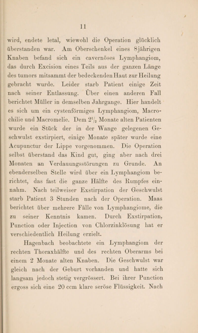 wird, endete letal, wiewohl die Operation glücklich überstanden war. Am Oberschenkel eines Bjiilirigen Knaben befand sich ein cavernöses Lymphangiom, das durch Excision eines Teils aus der ganzen Länge des tumors mitsammt der bedeckenden Haut zur Heilung gebracht wurde. Leider starb Patient einige Zeit nach seiner Entlassung. Über einen anderen Fall berichtet Müller in demselben Jahrgänge. Hier handelt es sich um ein cystenförmiges Lymphangiom, Macro- chilie und Macromelie. Dem 21/2 Monate alten Patienten wurde ein Stück der in der Wange gelegenen Ge¬ schwulst exstirpiert, einige Monate später wurde eine Acupunctur der Lippe vorgenommen. Die Operation selbst überstand das Kind gut, ging aber nach drei Monaten an Verdauungsstörungen zu Grunde. An ebenderselben Stelle wird über ein Lymphangiom be¬ richtet, das fast die ganze Hälfte des Rumpfes ein¬ nahm. Nach teilweiser Exstirpation der Geschwulst starb Patient 3 Stunden nach der Operation. Maas berichtet über mehrere Fälle von Lymphangiome, die zu seiner Kenntnis kamen. Durch Exstirpation; Punction oder Injection von Chlorzinklösung hat er verschiedentlich Heilung erzielt. Hagenbach beobachtete ein Lymphangiom der rechten Thoraxhälfte und des rechten Oberarms bei einem 2 Monate alten Knaben. Die Geschwulst war gleich nach der Geburt vorhanden und hatte sich langsam jedoch stetig vergrössert. Bei ihrer Punction ergoss sich eine 20 ccm klare seröse Flüssigkeit. Nach