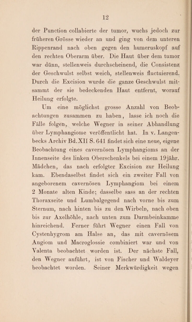 der Punction collabierte der tumor, wuchs jedoch zur früheren Grösse wieder an und ging von dem unteren Rippenrand nach oben gegen den humeruskopf auf den rechten Oberarm über. Die Haut über dem tumor war dünn, stellenweis durchscheinend, die Consistenz der Geschwulst selbst weich, stellenweis fluctuierend. Durch die Excision wurde die ganze Geschwulst rait- sammt der sie bedeckenden Haut entfernt, worauf Heilung erfolgte. Um eine möglichst grosse Anzahl von Beob¬ achtungen zusammen zu haben, lasse ich noch die Fälle folgen, welche Wegner in seiner Abhandlung über Lymphangiome veröffentlicht hat. In v. Langen- becks Archiv Bd.XIl S. 641 findet sich eine neue, eigene Beobachtung eines cavernösen Lymphangioms an der Innenseite des linken Oberschenkels bei einem 19jähr. Mädchen, das nach erfolgter Excision zur Heilung kam. Ebendaselbst findet sich ein zweiter Fall von angeborenem cavernösen Lymphangiom bei einem 2 Monate alten Kinde; dasselbe sass an der rechten Thoraxseite und Lumbalgegend nach vorne bis zum Sternum, nach hinten bis zu den Wirbeln, nach oben bis zur Axelhöhle, nach unten zum Darmbeinkamme hinreichend. Ferner führt Wegner einen Fall von Cystenhygrom am Halse an, das mit cavernösem Angiom und Macroglossie combiniert war und von Yalenta beobachtet worden ist. Der nächste Fall, den Wegner anführt, ist von Fischer und Waldeyer beobachtet worden. Seiner Merkwürdigkeit wegen