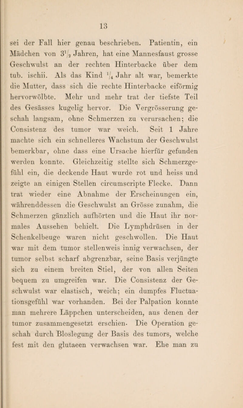 sei der Fall hier genau beschrieben. Patientin, ein Mädchen von 3l 2 Jahren, hat eine Mannesfaust grosse Geschwulst an der rechten Hinterbacke über dem tub. ischii. Als das Kind 1/4 Jahr alt war, bemerkte die Mutter, dass sich die rechte Hinterbacke eiförmig her vor wölbte. Mehr und mehr trat der tiefste Teil des Gesässes kugelig hervor. Die Yergrösserung ge¬ schah langsam, ohne Schmerzen zu verursachen; die Consistenz des tumor war weich. Seit 1 Jahre machte sich ein schnelleres Wachstum der Geschwulst bemerkbar, ohne dass eine Ursache hierfür gefunden werden konnte. Gleichzeitig stellte sich Schmerzge¬ fühl ein, die deckende Haut wurde rot und heiss und zeigte an einigen Stellen circumscripte Flecke. Dann trat wieder eine Abnahme der Erscheinungen ein, währenddessen die Geschwulst an Grösse zunahm, die Schmerzen gänzlich aufhörten und die Haut ihr nor¬ males Aussehen behielt. Die Lymphdrüsen in der Schenkelbeuge waren nicht geschwollen. Die Haut war mit dem tumor stellenweis innig verwachsen, der tumor selbst scharf abgrenzbar, seine Basis verjüngte sich zu einem breiten Stiel, der von allen Seiten bequem zu umgreifen war. Die Consistenz der Ge¬ schwulst war elastisch, weich; ein dumpfes Fluctua- tionsgefühl war vorhanden. Bei der Palpation konnte man mehrere Läppchen unterscheiden, aus denen der tumor zusammengesetzt erschien. Die Operation ge¬ schah durch Bloslegung der Basis des tumors, welche fest mit den glutaeen verwachsen war. Ehe man zu
