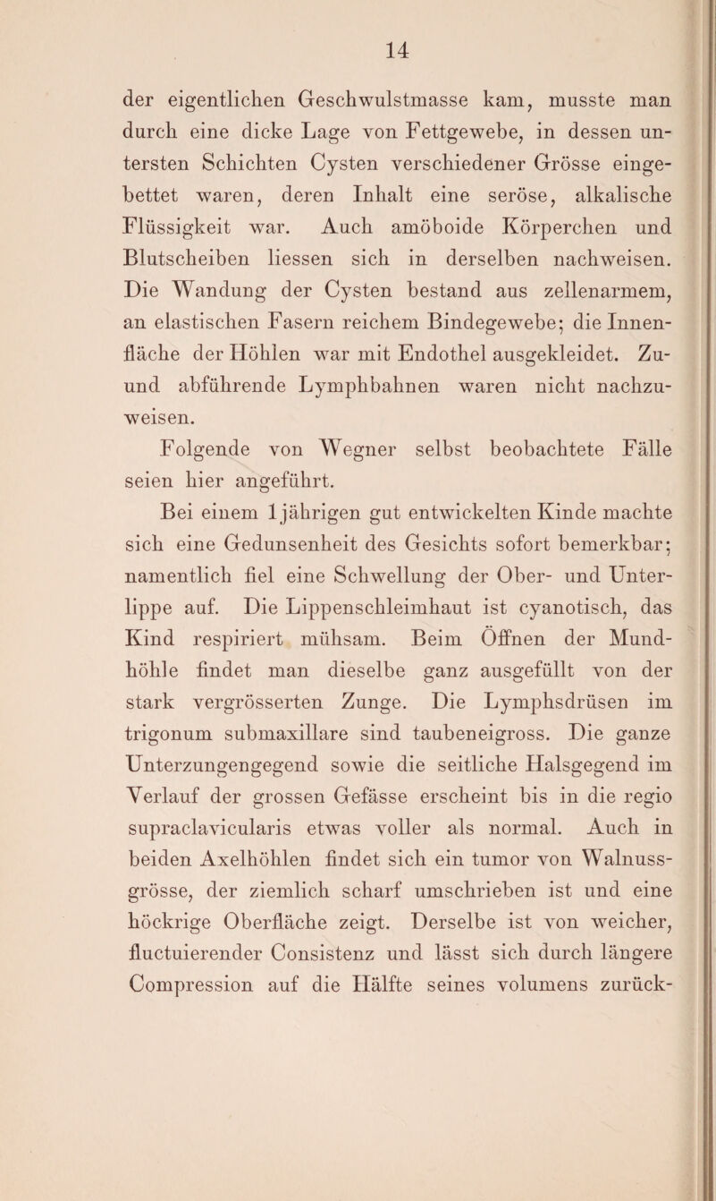 der eigentlichen Geschwulstmasse kam, musste man durch eine dicke Lage von Fettgewebe, in dessen un¬ tersten Schichten Cysten verschiedener Grösse einge¬ bettet waren, deren Inhalt eine seröse, alkalische Flüssigkeit war. Auch amöboide Körperchen und Blutscheiben Hessen sich in derselben nachweisen. Die Wandung der Cysten bestand aus zellenarmem, an elastischen Fasern reichem Bindegewebe; die Innen¬ fläche der Höhlen war mit Endothel ausgekleidet. Zu- und abführende Lymphbahnen waren nicht nachzu¬ weisen. Folgende von Wegner selbst beobachtete Fälle seien hier angeführt. Bei einem 1jährigen gut entwickelten Kinde machte sich eine Gedunsenheit des Gesichts sofort bemerkbar; namentlich fiel eine Schwellung der Ober- und Unter¬ lippe auf. Die Lippenschleimhaut ist cyanotisch, das Kind respiriert mühsam. Beim Öffnen der Mund¬ höhle findet man dieselbe ganz ausgefüllt von der stark vergrösserten Zunge. Die Lymphsdrüsen im trigonum submaxillare sind taubeneigross. Die ganze Unterzungengegend sowie die seitliche Halsgegend im Verlauf der grossen Gefässe erscheint bis in die regio supraclavicularis etwas voller als normal. Auch in beiden Axelhöhlen findet sich ein tumor von Walnuss¬ grösse, der ziemlich scharf umschrieben ist und eine höckrige Oberfläche zeigt. Derselbe ist von weicher, fluctuierender Consistenz und lässt sich durch längere Compression auf die Hälfte seines volumens zurück-