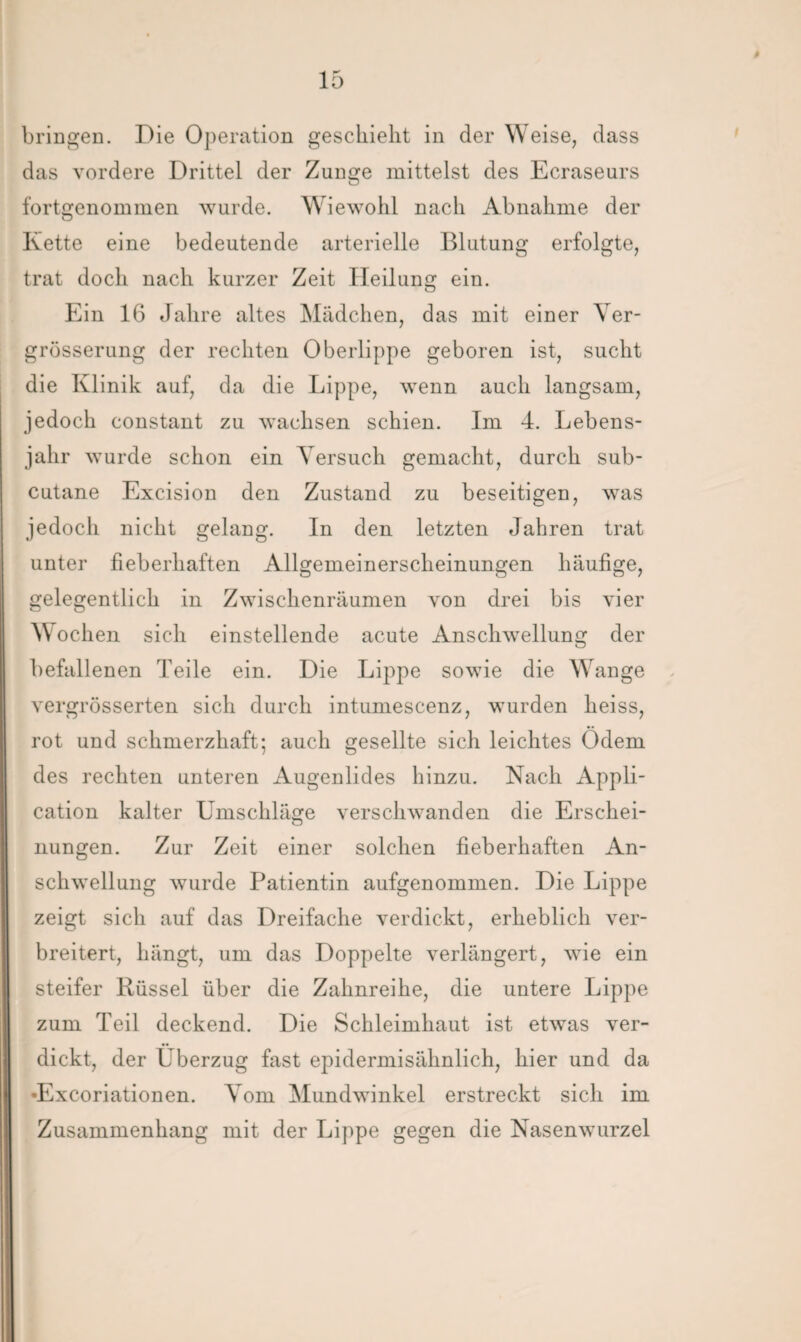bringen. Die Operation geschieht in der Weise, dass das vordere Drittel der Zunge mittelst des Ecraseurs fortgenommen wurde. Wiewohl nach Abnahme der Kette eine bedeutende arterielle Blutung erfolgte, trat doch nach kurzer Zeit Heilung ein. Ein 16 Jahre altes Mädchen, das mit einer Ver- grösserung der rechten Oberlippe geboren ist, sucht die Klinik auf, da die Lippe, wenn auch langsam, jedoch constant zu wachsen schien. Im 4. Lebens¬ jahr wurde schon ein Versuch gemacht, durch sub- cutane Excision den Zustand zu beseitigen, was jedoch nicht gelang. In den letzten Jahren trat unter fieberhaften Allgemeinerscheinungen häufige, gelegentlich in Zwischenräumen von drei bis vier Wochen sich einstellende acute Anschwellung der befallenen Teile ein. Die Lippe sowie die Wange vergrösserten sich durch intumescenz, wurden heiss, rot und schmerzhaft; auch gesellte sich leichtes Ödem des rechten unteren Augenlides hinzu. Nach Appli¬ cation kalter Umschläge verschwanden die Erschei¬ nungen. Zur Zeit einer solchen fieberhaften An¬ schwellung wurde Patientin aufgenommen. Die Lippe zeigt sich auf das Dreifache verdickt, erheblich ver¬ breitert, hängt, um das Doppelte verlängert, wie ein steifer Rüssel über die Zahnreihe, die untere Lippe zum Teil deckend. Die Schleimhaut ist etwas ver¬ dickt, der Überzug fast epidermisähnlich, hier und da •Excoriationen. Vom Mundwinkel erstreckt sich im Zusammenhang mit der Lippe gegen die Nasenwurzel