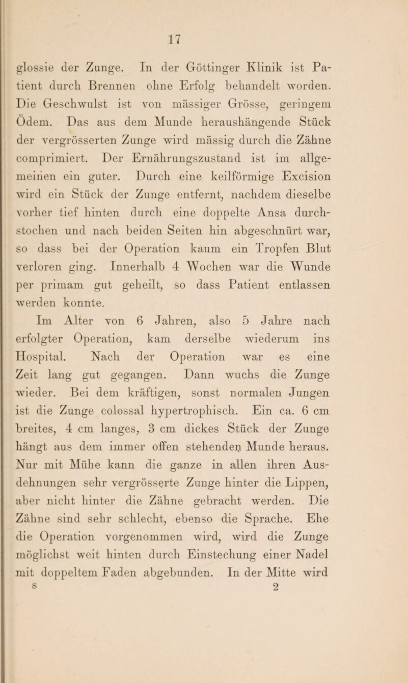 glossie der Zunge. In der Göttinger Klinik ist Pa¬ tient durch Brennen ohne Erfolg behandelt worden. Die Geschwulst ist von massiger Grösse, geringem Ödem. Das aus dem Munde heraushängende Stück der vergrösserten Zunge wird massig durch die Zähne comprimiert. Der Ernährungszustand ist im allge¬ meinen ein guter. Durch eine keilförmige Excision wird ein Stück der Zunge entfernt, nachdem dieselbe vorher tief hinten durch eine doppelte Ansa durch¬ stochen und nach beiden Seiten hin abgeschnürt war, so dass bei der Operation kaum ein Tropfen Blut verloren ging. Innerhalb 4 Wochen war die Wunde per primam gut geheilt, so dass Patient entlassen werden konnte. Im Alter von 6 Jahren, also 5 Jahre nach erfolgter Operation, kam derselbe wiederum ins Hospital. Nach der Operation war es eine Zeit lang gut gegangen. Dann wuchs die Zunge wieder. Bei dem kräftigen, sonst normalen Jungen ist die Zunge colossal hypertrophisch. Ein ca. 6 cm breites, 4 cm langes, 3 cm dickes Stück der Zunge hängt aus dem immer offen stehenden Munde heraus. Nur mit Mühe kann die ganze in allen ihren Aus¬ dehnungen sehr vergrösserte Zunge hinter die Lippen, aber nicht hinter die Zähne gebracht werden. Die Zähne sind sehr schlecht, ebenso die Sprache. Ehe die Operation vorgenommen wird, wird die Zunge möglichst weit hinten durch Einstechung einer Nadel mit doppeltem Faden abgebunden. In der Mitte wird s 2