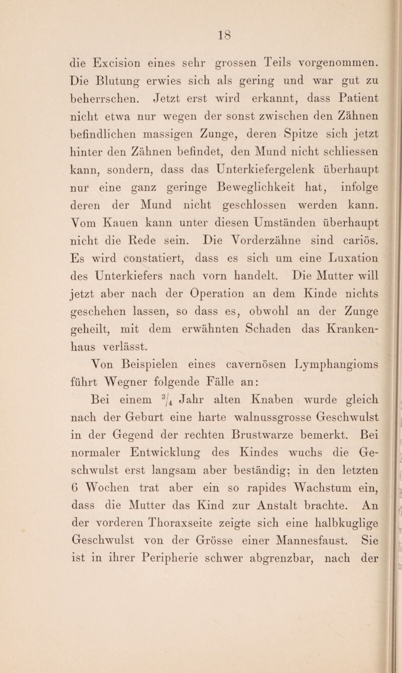 die Excision eines sehr grossen Teils vorgenommen. Die Blutung erwies sich als gering und war gut zu beherrschen. Jetzt erst wird erkannt, dass Patient nicht etwa nur wegen der sonst zwischen den Zähnen befindlichen massigen Zunge, deren Spitze sich jetzt hinter den Zähnen befindet, den Mund nicht schliessen kann, sondern, dass das Unterkiefergelenk überhaupt nur eine ganz geringe Beweglichkeit hat, infolge deren der Mund nicht geschlossen werden kann. Vom Kauen kann unter diesen Umständen überhaupt nicht die Rede sein. Die Vorderzähne sind cariös. Es wird constatiert, dass es sich um eine Luxation des Unterkiefers nach vorn handelt. Die Mutter will jetzt aber nach der Operation an dem Kinde nichts geschehen lassen, so dass es, obwohl an der Zunge geheilt, mit dem erwähnten Schaden das Kranken- haus verlässt. Von Beispielen eines cavernösen Lymphangioms führt Wegner folgende Fälle an: Bei einem 3/4 Jahr alten Knaben wurde gleich nach der Geburt eine harte walnussgrosse Geschwulst in der Gegend der rechten Brustwarze bemerkt. Bei normaler Entwicklung des Kindes wuchs die Ge¬ schwulst erst langsam aber beständig; in den letzten 6 Wochen trat aber ein so rapides Wachstum ein, dass die Mutter das Kind zur Anstalt brachte. An der vorderen Thoraxseite zeigte sich eine halbkuglige Geschwulst von der Grösse einer Mannesfaust. Sie ist in ihrer Peripherie schwer abgrenzbar, nach der