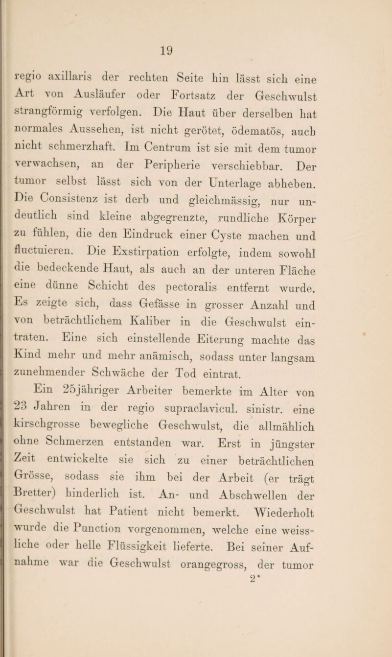 regio axillaris der rechten Seite hin lässt sich eine Art von Ausläufer oder Fortsatz der Geschwulst strangförmig verfolgen. Die Haut über derselben hat normales Aussehen, ist nicht gerötet, ödematös, auch nicht schmerzhaft. Im Centrum ist sie mit dem tumor verwachsen, an der Peripherie verschiebbar. Der tumor selbst lässt sich von der Unterlage abheben. Die Consistenz ist derb und gleichmässig, nur un¬ deutlich sind kleine abgegrenzte, rundliche Körper zu fühlen, die den Eindruck einer Cyste machen und fluctuieren. Die Exstirpation erfolgte, indem sowohl die bedeckende Haut, als auch an der unteren Fläche eine dünne Schicht des pectoralis entfernt wurde. Es zeigte sich, dass Gefässe in grosser Anzahl und von beträchtlichem Kaliber in die Geschwulst ein¬ traten. Eine sich einstellende Eiterung machte das Kind mehr und mehr anämisch, sodass unter langsam zunehmender Schwäche der Tod eintrat. Em 25jähriger Arbeiter bemerkte im Alter von 2d Jahren in der regio supraclavicul. sinistr. eine kirschgrosse bewegliche Geschwulst, die allmählich ohne Schmerzen entstanden war. Erst in jüngster Zeit entwickelte sie sich zu einer beträchtlichen Glosse, sodass sie ihm bei der Arbeit (er trägt Bretter) hinderlich ist. An- und Abschwellen der Geschwulst hat Patient nicht bemerkt. Wiederholt wurde die Punction vorgenommen, welche eine weiss- liclie oder helle Flüssigkeit lieferte. Bei seiner Auf¬ nahme war die Geschwulst orangegross, der tumor 2*