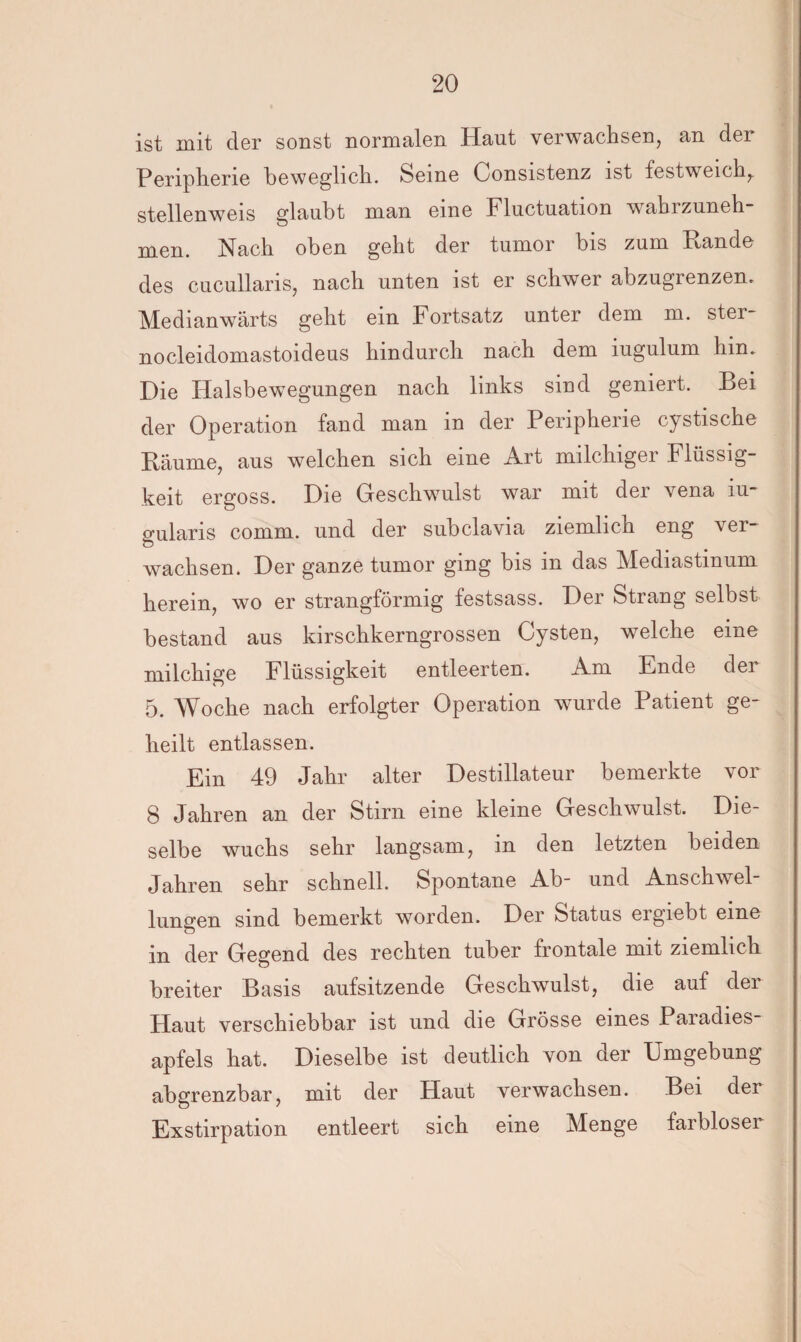 ist mit der sonst normalen Haut verwachsen, an der Peripherie beweglich. Seme Oonsistenz ist festweich,, stellenweis glaubt man eine Fluctuation wahrzuneh- men. Nach oben geht der tumor bis zum Rande des cucullaris, nach unten ist er schwer abzugrenzen. Medianwärts geht ein Fortsatz unter dem m. ster nocleidomastoideus hindurch nach dem iugulum hin. Die Halsbewegungen nach links sind geniert. Bei der Operation fand man in der Peripherie cystische Bäume, aus welchen sich eine Art milchiger Flüssig¬ keit ergoss. Die Geschwulst war mit der vena iu- gularis cornm. und der subclavia ziemlich eng ver¬ wachsen. Der ganze tumor ging bis in das Mediastinum herein, wo er strangförmig festsass. Der Strang selbst bestand aus kirschkerngrossen Cysten, welche eine milchige Flüssigkeit entleerten. Am Ende der 5. Woche nach erfolgter Operation wurde Patient ge¬ heilt entlassen. Ein 49 Jahr alter Destillateur bemerkte vor 8 Jahren an der Stirn eine kleine Geschwulst. Die¬ selbe wuchs sehr langsam, m den letzten beiden Jahren sehr schnell. Spontane Ab- und Anschwel¬ lungen sind bemerkt worden. Der Status ergiebt eine in der Gegend des rechten tuber frontale mit ziemlich breiter Basis aufsitzende Geschwulst, die auf der Haut verschiebbar ist und die Grösse eines Paradies¬ apfels hat. Dieselbe ist deutlich von der Umgebung abgrenzbar, mit der Haut verwachsen. Bei der Exstirpation entleert sich eine Menge farbloser
