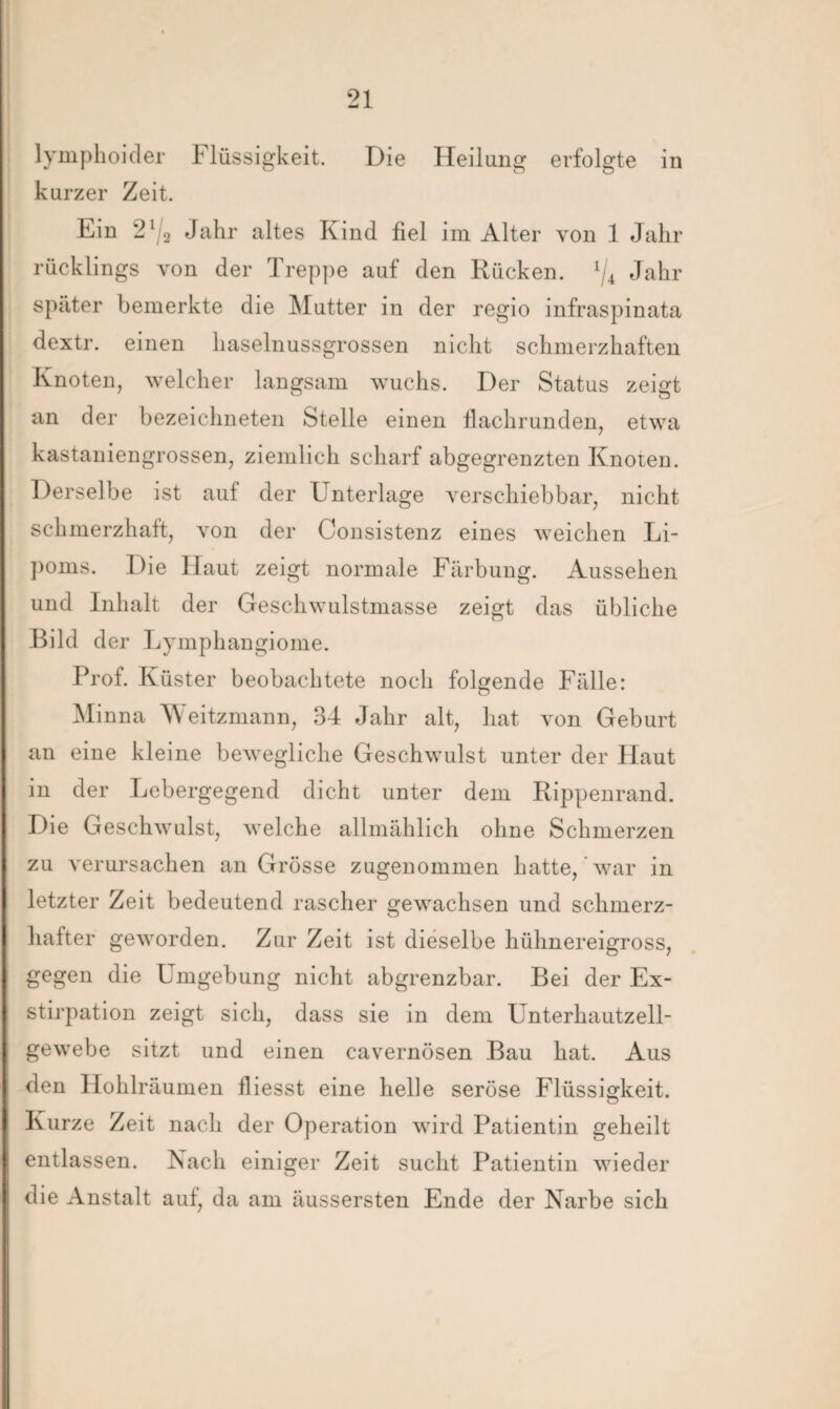 lymphoider Flüssigkeit. Die Heilung erfolgte in kurzer Zeit. Ein 21/2 Jahr altes Kind fiel im Alter von 1 Jahr rücklings von der Treppe auf den Rücken. x/4 Jahr später bemerkte die Mutter in der regio infraspinata dextr. einen haselnussgrossen nicht schmerzhaften Knoten, welcher langsam wuchs. Der Status zeigt an der bezeichneten Stelle einen flachrunden, etwa kastaniengrossen, ziemlich scharf abgegrenzten Knoten. Derselbe ist auf der Unterlage verschiebbar, nicht schmerzhaft, von der Consistenz eines weichen Li¬ poms. Die Haut zeigt normale Färbung. Aussehen und Inhalt der Geschwulstmasse zeigt das übliche Bild der L ymphangiome. Prof. Küster beobachtete noch folgende Fälle: Mi nna Weitzmann, 34 Jahr alt, hat von Geburt an eine kleine bewegliche Geschwulst unter der Haut in der Lebergegend dicht unter dem Rippenrand. Die Geschwulst, welche allmählich ohne Schmerzen zu verursachen an Grösse zugenommen hatte, war in letzter Zeit bedeutend rascher gewachsen und schmerz¬ hafter geworden. Zur Zeit ist dieselbe hühnereigross, gegen die Umgebung nicht abgrenzbar. Bei der Ex¬ stirpation zeigt sich, dass sie in dem Unterhautzell¬ gewebe sitzt und einen cavernösen Bau hat. Aus den Hohlräumen fliesst eine helle seröse Flüssigkeit. Kurze Zeit nach der Operation wird Patientin geheilt entlassen. Nach einiger Zeit sucht Patientin wieder die Anstalt auf, da am äussersten Ende der Narbe sich
