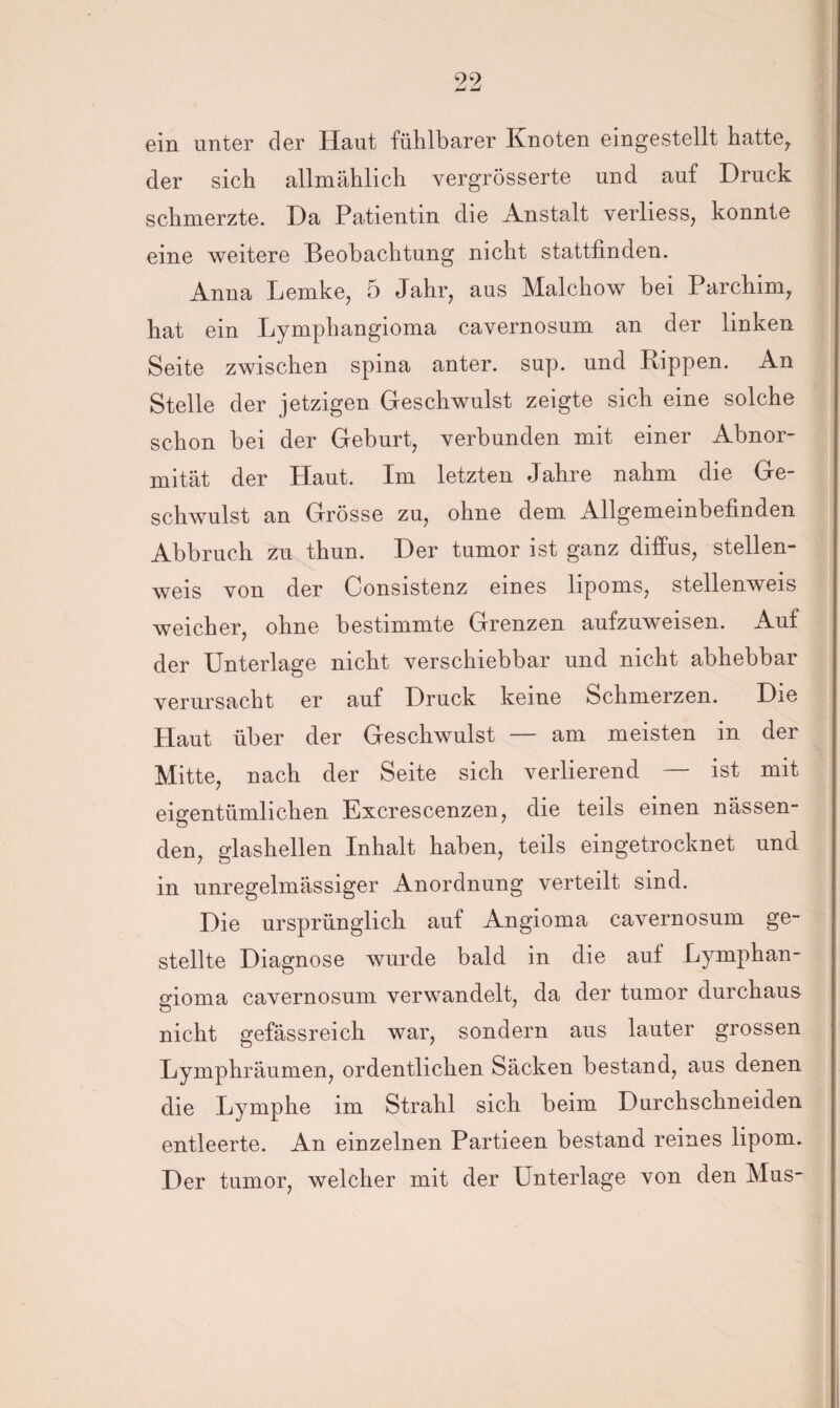 99 imJ t*J ein unter der Haut fühlbarer Knoten eingestellt hatte7 der sich allmählich vergrösserte und auf Druck schmerzte. Da Patientin die Anstalt verliess, konnte eine weitere Beobachtung nicht stattfinden. Anna Lemke, 5 Jahr, aus Malchow bei Parchim, hat ein Lymphangioma cavernosum an der linken Seite zwischen spina anter. sup. und Rippen. An Stelle der jetzigen Geschwulst zeigte sich eine solche schon bei der Geburt, verbunden mit einer Abnor¬ mität der Haut. Im letzten Jahre nahm die Ge¬ schwulst an Grösse zu, ohne dem Allgemeinbefinden Abbruch zu thun. Der tumor ist ganz diffus, stellen¬ weis von der Consistenz eines lipoms, stellenweis weicher, ohne bestimmte Grenzen aufzuweisen. Auf der Unterlage nicht verschiebbar und nicht abhebbar verursacht er auf Druck keine Schmerzen. Die Haut über der Geschwulst — am meisten in der Mitte, nach der Seite sich verlierend — ist mit eigentümlichen Excrescenzen, die teils einen nässen¬ den, glashellen Inhalt haben, teils eingetrocknet und in unregelmässiger Anordnung verteilt sind. Die ursprünglich auf Angioma cavernosum ge¬ stellte Diagnose wurde bald in die auf Lymphan¬ gioma cavernosum verwandelt, da der tumor durchaus nicht gefässreich war, sondern aus lauter grossen Lymphräumen, ordentlichen Säcken bestand, aus denen die Lymphe im Strahl sich beim Durchschneiden entleerte. An einzelnen Partieen bestand reines lipoim Der tumor, welcher mit der Unterlage von den Mus-