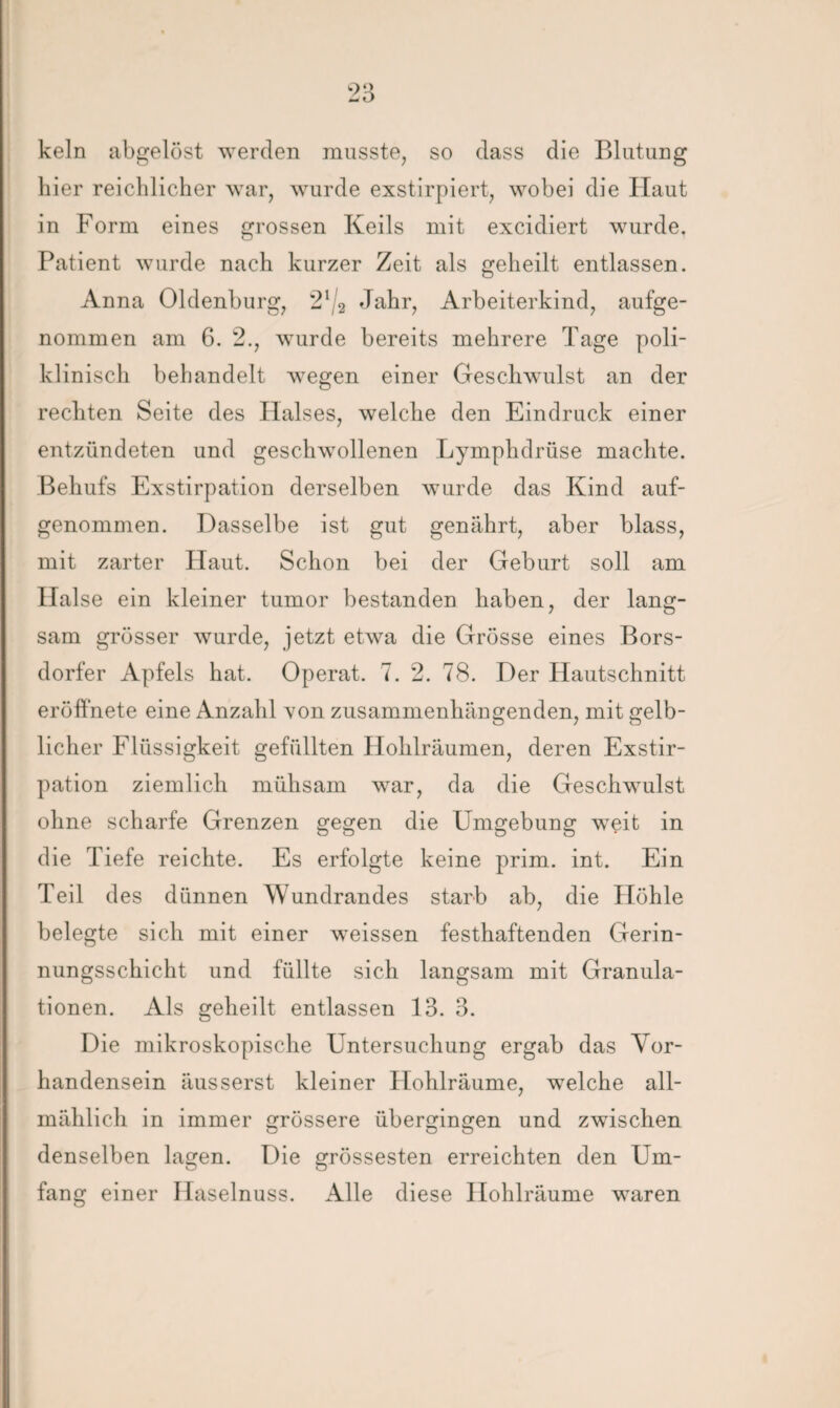 kein abgelöst werden musste, so dass die Blutung hier reichlicher war, wurde exstirpiert, wobei die Haut in Form eines grossen Keils mit excidiert wurde. Patient wurde nach kurzer Zeit als geheilt entlassen. Anna Oldenburg, 21/2 Jahr, Arbeiterkind, aufge¬ nommen am 6. 2., wurde bereits mehrere Tage poli¬ klinisch behandelt wegen einer Geschwulst an der rechten Seite des Halses, welche den Eindruck einer entzündeten und geschwollenen Lymphdrüse machte. Behufs Exstirpation derselben wurde das Kind auf¬ genommen. Dasselbe ist gut genährt, aber blass, mit zarter Haut. Schon bei der Geburt soll am Halse ein kleiner turnor bestanden haben, der lang¬ sam grösser wurde, jetzt etwa die Grösse eines Bors- dorfer Apfels hat. Operat. 7. 2. 78. Der Hautschnitt eröffnete eine Anzahl Yon zusammenhängenden, mit gelb¬ licher Flüssigkeit gefüllten Hohlräumen, deren Exstir¬ pation ziemlich mühsam war, da die Geschwulst ohne scharfe Grenzen gegen die Umgebung weit in die Tiefe reichte. Es erfolgte keine prim. int. Ein Teil des dünnen Wundrandes starb ab, die Höhle belegte sich mit einer weissen festhaftenden Gerin¬ nungsschicht und füllte sich langsam mit Granula¬ tionen. Als geheilt entlassen 13. 3. Die mikroskopische Untersuchung ergab das Vor¬ handensein äusserst kleiner Hohlräume, welche all¬ mählich in immer grössere übergingen und zwischen denselben lagen. Die grössesten erreichten den Um¬ fang einer Haselnuss. Alle diese Hohlräume waren