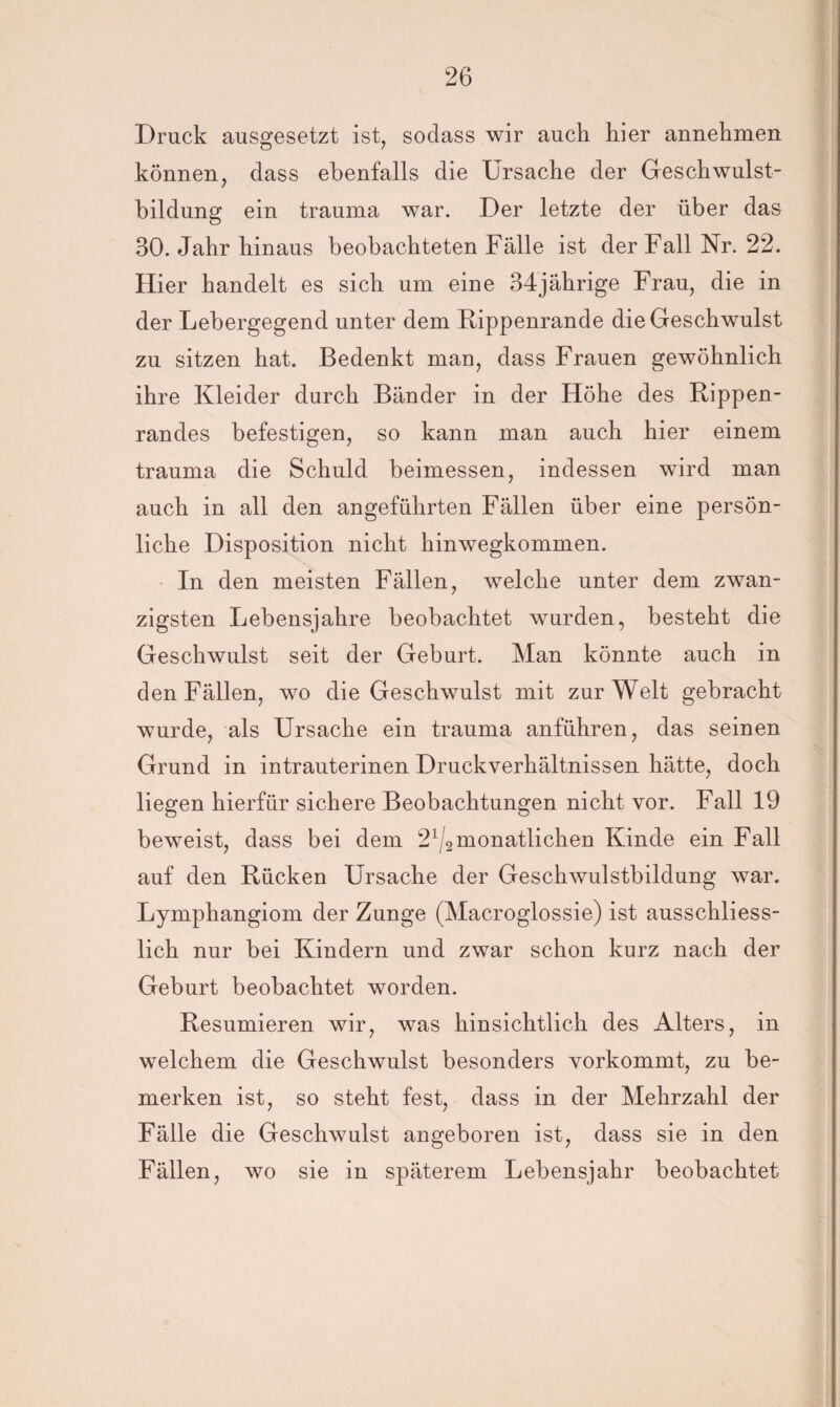 Druck ausgesetzt ist, sodass wir auch hier annehmen können, dass ebenfalls die Ursache der Geschwulst¬ bildung ein trauma war. Der letzte der über das 30. Jahr hinaus beobachteten Fälle ist der Fall Nr. 22. Hier handelt es sich um eine 34jährige Frau, die in der Lebergegend unter dem Rippenrande die Geschwulst zu sitzen hat. Bedenkt man, dass Frauen gewöhnlich ihre Kleider durch Bänder in der Höhe des Rippen¬ randes befestigen, so kann man auch hier einem trauma die Schuld beimessen, indessen wird man auch in all den angeführten Fällen über eine persön¬ liche Disposition nicht hinwegkommen. In den meisten Fällen, welche unter dem zwan¬ zigsten Lebensjahre beobachtet wurden, besteht die Geschwulst seit der Geburt. Man könnte auch in den Fällen, wo die Geschwulst mit zur Welt gebracht wurde, als Ursache ein trauma anführen, das seinen Grund in intrauterinen Druckverhältnissen hätte, doch liegen hierfür sichere Beobachtungen nicht vor. Fall 19 beweist, dass bei dem 2^2 monatlichen Kinde ein Fall auf den Rücken Ursache der Geschwulstbildung war. Lymphangiom der Zunge (Macroglossie) ist ausschliess¬ lich nur bei Kindern und zwar schon kurz nach der Geburt beobachtet worden. Resümieren wir, was hinsichtlich des Alters, in welchem die Geschwulst besonders vorkommt, zu be¬ merken ist, so steht fest, dass in der Mehrzahl der Fälle die Geschwulst angeboren ist, dass sie in den Fällen, wo sie in späterem Lebensjahr beobachtet