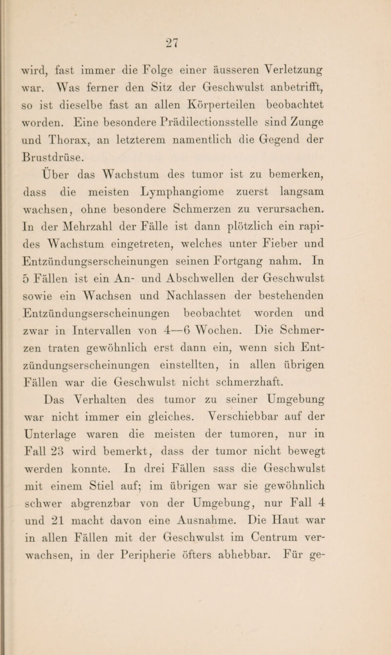 wird, fast immer die Folge einer äusseren Verletzung war. Was ferner den Sitz der Geschwulst anbetrifft, so ist dieselbe fast an allen Körperteilen beobachtet worden. Eine besondere Prädilectionsstelle sind Zunge und Thorax, an letzterem namentlich die Gegend der Brustdrüse. Über das Wachstum des tumor ist zu bemerken, dass die meisten Lymphangiome zuerst langsam wachsen, ohne besondere Schmerzen zu verursachen. In der Mehrzahl der Fälle ist dann plötzlich ein rapi¬ des Wachstum eingetreten, welches unter Fieber und Entzündungserscheinungen seinen Fortgang nahm. In 5 Fällen ist ein An- und Abschwellen der Geschwulst sowie ein Wachsen und Nachlassen der bestehenden Entzündungserscheinungen beobachtet worden und zwar in Intervallen von 4—6 Wochen. Die Schmer¬ zen traten gewöhnlich erst dann ein, wenn sich Ent¬ zündungserscheinungen einstellten, in allen übrigen Fällen war die Geschwulst nicht schmerzhaft. Das Verhalten des tumor zu seiner Umgebung war nicht immer ein gleiches. Verschiebbar auf der Unterlage waren die meisten der tumoren, nur in Fall 23 wird bemerkt, dass der tumor nicht bewegt werden konnte. In drei Fällen sass die Geschwulst mit einem Stiel auf; im übrigen war sie gewöhnlich schwer abgrenzbar von der Umgebung, nur Fall 4 und 21 macht davon eine Ausnahme. Die Haut war in allen Fällen mit der Geschwulst im Centrum ver¬ wachsen, in der Peripherie öfters abhebbar. Für ge-