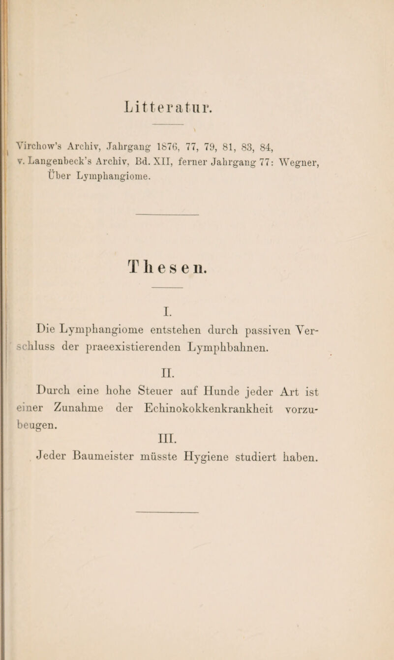 Litteratur. Virchow’s Archiv, Jahrgang 1876, 77, 79, 81, 83, 84, v. Langenbeck’s Archiv, Bd. XII, ferner Jahrgang 77: Wegner, Über Lymphangiome. rf h e s e n. i. Die Lymphangiome entstehen durch passiven Ver¬ schluss der praeexistierenden Lymphbahnen. II. Durch eine hohe Steuer auf Hunde jeder Art ist einer Zunahme der Echinokokkenkrankheit vorzu¬ beugen. III. Jeder Baumeister müsste Hygiene studiert haben.