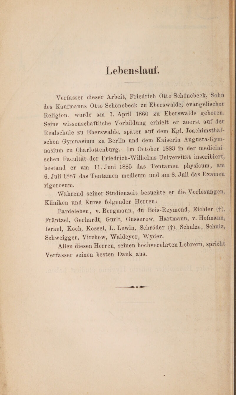 Lebenslauf. Verfasser dieser Arbeit, Friedrich Otto Schönebeck, Sohn des Kaufmanns Otto Schönebeck zu Eberswalde, evangelischer Religion, wurde am 7. April 1860 zu Eberswalde geboren. Seine wissenschaftliche Vorbildung erhielt er zuerst auf der Realschule zu Eberswalde, später auf dem Kgl. JoachimstbäT- schen Gymnasium zu Berlin und dem Kaiserin Augusta-Gym- nasium zu Charlottenburg. Im October 1883 in der medicini- schen Facultät der Friedrich-Wilhelms-Universität inscribiert, bestand er am 11. Juni 1885 das Tentamen physicum, am 6. Juli 1887 das Tentamen medicum und am 8. Juli das Examen rigorosum. Während seiner Studienzeit besuchte er die Vorlesungen, Kliniken und Kurse folgender Herren: Bardeleben, v. Bergmann, du Bois-Reymond, Eichler (f), Fräntzel, Gerhardt, Gurlt, Gusserow, Hartmann, v. Hofmann, Israel, Koch, Kossel, L. Lewin, Schröder (f), öchulze, Schulz, Schweigger, Virchow, Waldeyer, Wyder. Allen diesen Herren, seinen hochverehrten Lehrern, spricht Verfasser seinen besten Dank aus.