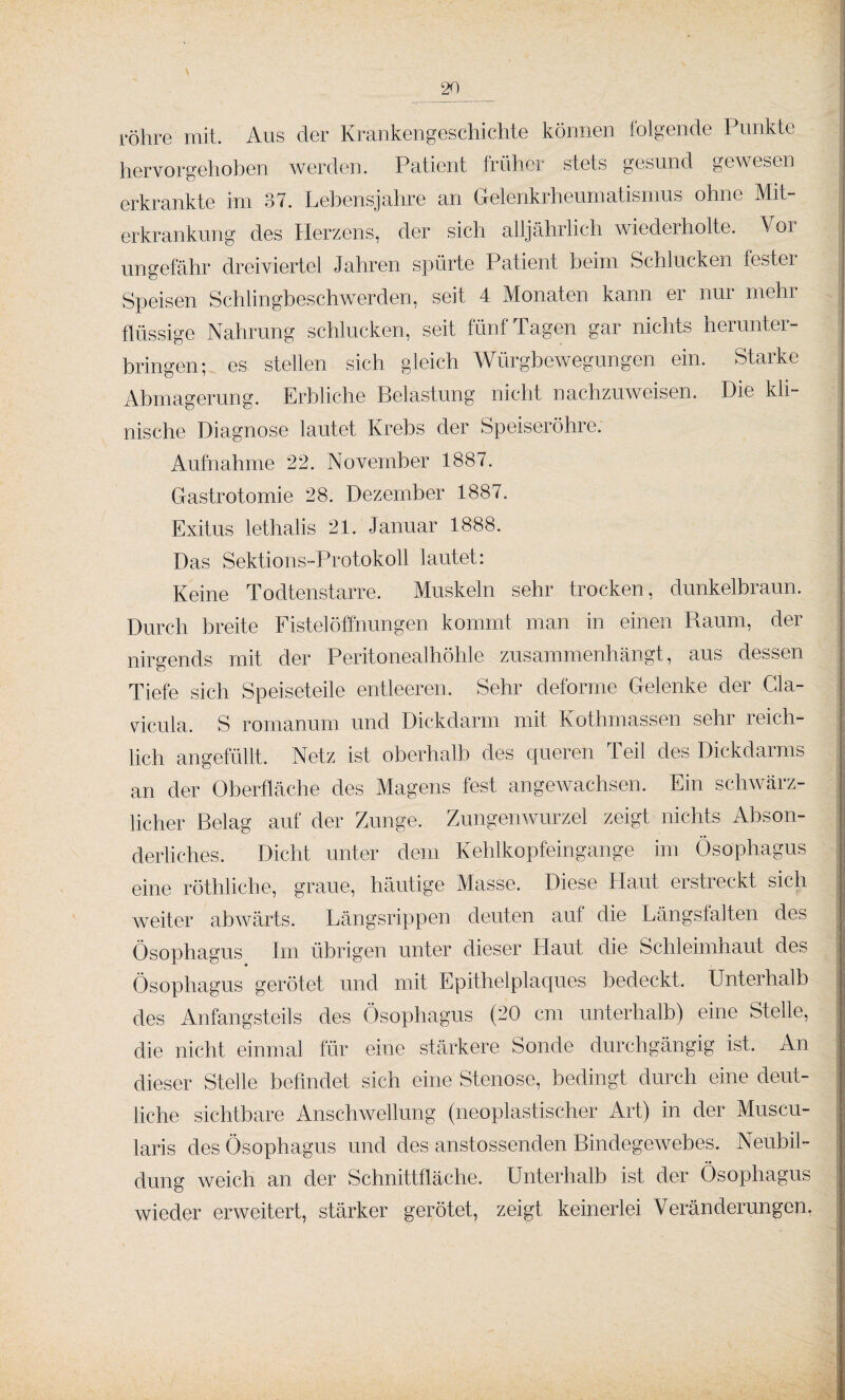 \ röhre mit. Aus der Krankengeschichte können folgende Punkte hervorgehoben werden. Patient früher stets gesund gewesen erkrankte im 37. Lebensjahre an Gelenkrheumatismus ohne Mit¬ erkrankung des Herzens, der sich alljährlich wiederholte. Vor ungefähr dreiviertel Jahren spürte Patient beim Schlucken festei Speisen Schlingbeschwerden, seit 4 Monaten kann er nur mehr flüssige Nahrung schlucken, seit fünf Tagen gar nichts herunter¬ bringen; es stellen sich gleich Würgbewegungen ein. Starke Abmagerung. Erbliche Belastung nicht nachzuweisen. Die kli¬ nische Diagnose lautet Krebs der Speiseröhre. Aufnahme 22. November 1887. Gastrotomie 28. Dezember 1887. Exitus lethalis 21. Januar 1888. Das Sektions-Protokoll lautet: Keine Todtenstarre. Muskeln sehr trocken, dunkelbraun. Durch breite Fistel Öffnungen kommt man in einen Raum, der nirgends mit der Peritonealhöhle zusammenhängt, aus dessen Tiefe sich Speiseteile entleeren. Sehr deforme Gelenke der Gla- vicula. S romanum und Dickdarm mit Kothmassen sehr reich¬ lich angefüllt. Netz ist oberhalb des queren Teil des Dickdarms an der Oberfläche des Magens fest angewachsen. Ein schwärz¬ licher Belag auf der Zunge. Zungenwurzel zeigt nichts Abson¬ derliches. Dicht unter dem Kehlkopfeingange im Ösophagus eine röthliche, graue, häutige Masse. Diese Haut erstreckt sich weiter abwärts. Längsrippen deuten auf die Längsfalten des Ösophagus Im übrigen unter dieser Haut die Schleimhaut des Ösophagus gerötet und mit Epithelplaques bedeckt. Unterhalb des Anfangsteils des Ösophagus (20 cm unterhalb) eine Stelle, die nicht einmal für eine stärkere Sonde durchgängig ist. An dieser Stelle befindet sich eine Stenose, bedingt durch eine deut¬ liche sichtbare Anschwellung (neoplastischer Art) in der Muscu- laris des Ösophagus und des anstossenden Bindegewebes. Neubil¬ dung weich an der Schnittfläche. Unterhalb ist der Ösophagus wieder erweitert, stärker gerötet, zeigt keinerlei Veränderungen.