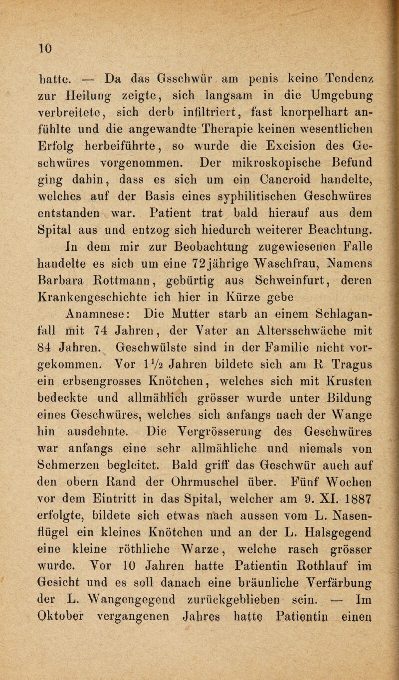 hatte. — Da das Gsschwür am penis keine Tendenz zur Heilung zeigte, sich langsam in die Umgebung verbreitete, sich derb infiltriert, fast knorpelhart an- fühlte und die angewandte Therapie keinen wesentlichen Erfolg herbeiführte, so wurde die Excision des Ge¬ schwüres vorgenommen. Der mikroskopische Befund ging dabin, dass es sich um ein Cancroid handelte, welches auf der Basis eines syphilitischen Geschwüres entstanden war. Patient trat bald hierauf aus dem Spital aus und entzog sich hiedurch weiterer Beachtung. In dem mir zur Beobachtung zugewiesenen Falle handelte es sich um eine 72jährige Waschfrau, Namens Barbara Rottmann, gebürtig aus Schweinfurt, deren Krankengeschichte ich hier in Kürze gebe Anamnese: Die Mutter starb an einem Schlagan- fall mit 74 Jahren, der Vater an Altersschwäche mit 84 Jahren. Geschwülste sind in der Familie nicht vor¬ gekommen. Vor IV2 Jahren bildete sich am R Tragus ein erbsengrosses Knötchen, welches sich mit Krusten bedeckte und allmählich grösser wurde unter Bildung eines Geschwüres, welches sich anfangs nach der Wange hin ausdehnte. Die Vergrösserung des Geschwüres war anfangs eine sehr allmähliche und niemals von Schmerzen begleitet. Bald griff das Geschwür auch auf den obern Rand der Ohrmuschel über. Fünf Wochen vor dem Eintritt in das Spital, welcher am 9. XI. 1887 erfolgte, bildete sich etwas nach aussen vom L. Nasen¬ flügel ein kleines Knötchen und an der L. Halsgegend eine kleine röthliche Warze, welche rasch grösser wurde. Vor 10 Jahren hatte Patientin Rothlauf im Gesicht und es soll danach eine bräunliche Verfärbung der L. Wangengegend zurückgeblieben sein. — Im Oktober vergangenen Jahres hatte Patientin einen