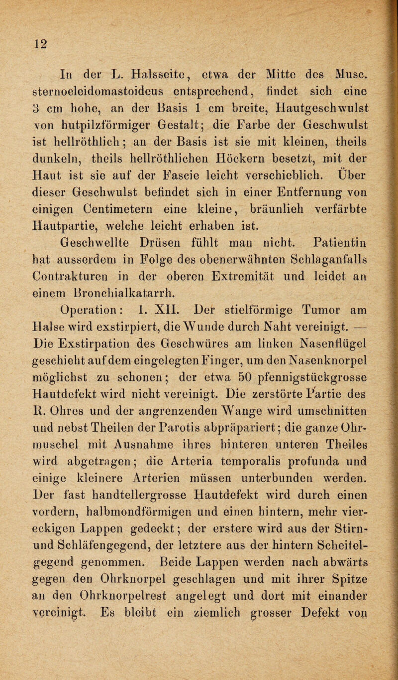 In der L. Halsseite, etwa der Mitte des Muse, sternoeleidomastoideus entsprechend, findet sich eine 3 cm hohe, an der Basis 1 cm breite, Hautgeschwulst von hutpilzförmiger Gestalt; die Farbe der Geschwulst ist hellröthlicu; an der Basis ist sie mit kleinen, theils dunkeln, theils hellröthlichen Höckern besetzt, mit der Haut ist sie auf der Fascie leicht verschieblich. Über dieser Geschwulst befindet sich in einer Entfernung von einigen Centimetern eine kleine, bräunlieh verfärbte Hautpartie, welche leicht erhaben ist. Geschwellte Drüsen fühlt man nicht. Patientin hat ausserdem in Folge des obenerwähnten Schlaganfalls Contrakturen in der oberen Extremität und leidet an einem Bronchialkatarrh. Operation: 1. XII. Der stielförmige Tumor am Hai se wird exstirpiert, die Wunde durch Naht vereinigt. — Die Exstirpation des Geschwüres am linken Nasenflügel geschieht auf dem eingelegten Finger, um den Nasenknorpel möglichst zu schonen; der etwa 50 pfennigstückgrosse Hautdefekt wird nicht vereinigt. Die zerstörte Partie des R. Ohres und der angrenzenden Wange wird Umschnitten und nebst Theilen der Parotis abpräpariert; die ganze Ohr¬ muschel mit Ausnahme ihres hinteren unteren Theiles wird abgetragen; die Arteria temporalis profunda und einige kleinere Arterien müssen unterbunden werden. Der fast handtellergrosse Hautdefekt wird durch einen vordem, halbmondförmigen und einen hintern, mehr vier¬ eckigen Lappen gedeckt; der erstere wird aus der Stirn- und Schläfengegend, der letztere aus der hintern Scheitel¬ gegend genommen. Beide Lappen werden nach abwärts gegen den Ohrknorpel geschlagen und mit ihrer Spitze an den Ohrknorpelrest angelegt und dort mit einander yereinigt. Es bleibt ein ziemlich grosser Defekt von